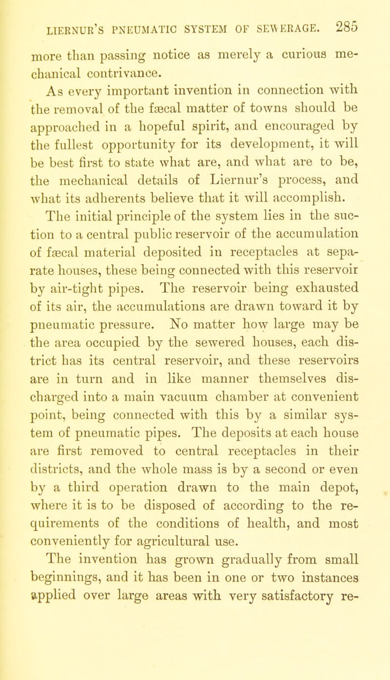 more than passing notice as merely a curious me- chanical contrivance. As every important invention in connection with the removal of the faecal matter of towns should be approached in a hopeful spirit, and encouraged by the fullest opportunity for its development, it will be best first to state what are, and what are to be, the mechanical details of Liernur's process, and what its adherents believe that it will accomplish. The initial principle of the system lies in the suc- tion to a central public reservoir of the accumulation of faecal material deposited in receptacles at sepa- rate houses, these being connected with this reservoir by air-tight pipes. The reservoir being exhausted of its air, the accumulations are drawn toward it by pneumatic pressure. No matter how large may be the area occupied by the sewered houses, each dis- trict has its central reservoir, and these reservoirs are in turn and in like manner themselves dis- charged into a main vacuum chamber at convenient point, being connected with this by a similar sys- tem of pneumatic pipes. The deposits at each house are first removed to central receptacles in their districts, and the whole mass is by a second or even by a third operation drawn to the main depot, where it is to be disposed of according to the re- quirements of the conditions of health, and most conveniently for agricultural use. The invention has grown gradually from small beginnings, and it has been in one or two instances applied over large areas with very satisfactory re-