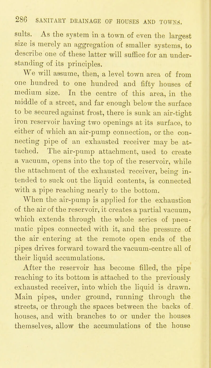 salts. As the system in a town of even the largest size is merely an aggregation of smaller systems, to describe one of these latter will suffice for an under- standing of its principles. We will assume, then, a level town area of from one hundred to one hundred and fifty houses of medium size. In the centre of this area, in the middle of a street, and far enough below the surface to be secured against frost, there is sunk an air-tight iron reservoir having two openings at its surface, to either of which an air-pump connection, or the con- necting pipe of an exhausted receiver may be at- tached. The air-pump attachment, used to create a vacuum, opens into the top of the reservoir, while the attachment of the exhausted receiver, being in- tended to suck out the liquid contents, is connected with a pipe reaching nearly to the bottom. When the air-pump is applied for the exhaustion of the air of the reservoir, it creates a partial vacuum, which extends through the whole series of pneu- matic pipes connected with it, and the pressure of the air entering at the remote open ends of the pipes drives forward toward the vacuum-centre all of their liquid accumulations. After the reservoir has become filled, the pipe reaching to its bottom is attached to the previously exhausted receiver, into which the liquid is drawn. Main pipes, under ground, running through the streets, or through the spaces between the backs of houses, and with branches to or under the houses themselves, allow the accumulations of the house