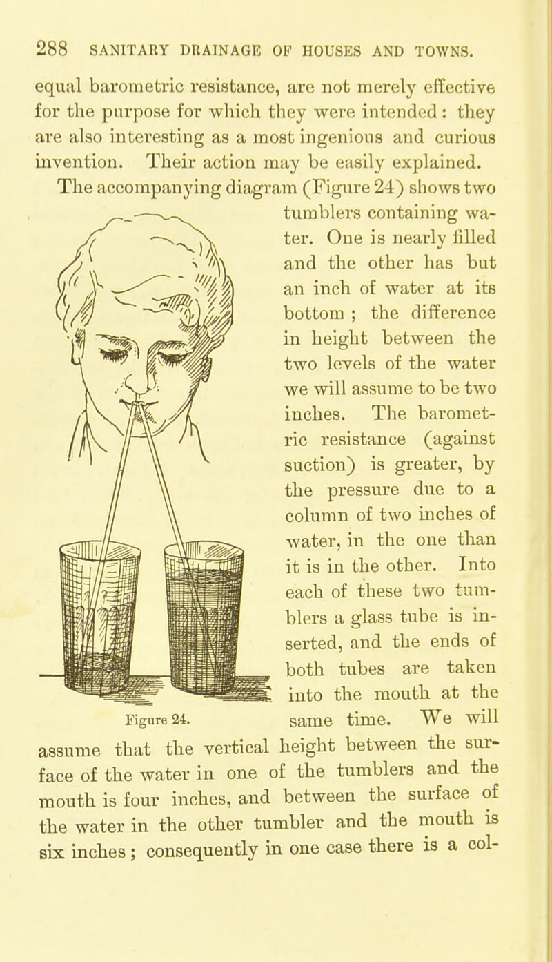 equal barometric resistance, are not merely effective for the purpose for which they were intended: they are also interesting as a most ingenious and curious invention. Their action may be easily explained. The accompanying diagram (Figure 24) shows two tumblers containing wa- ter. One is nearly filled and the other has but an inch of water at its bottom ; the difference in height between the two levels of the water we will assume to be two inches. The baromet- ric resistance (against suction) is greater, by the pressure due to a column of two inches of water, in the one than it is in the other. Into each of these two tum- blers a glass tube is in- serted, and the ends of both tubes are taken into the mouth at the Figure 24. same time. We will assume that the vertical height between the sur- face of the water in one of the tumblers and the mouth is four inches, and between the surface of the water in the other tumbler and the mouth is six inches; consequently in one case there is a col-