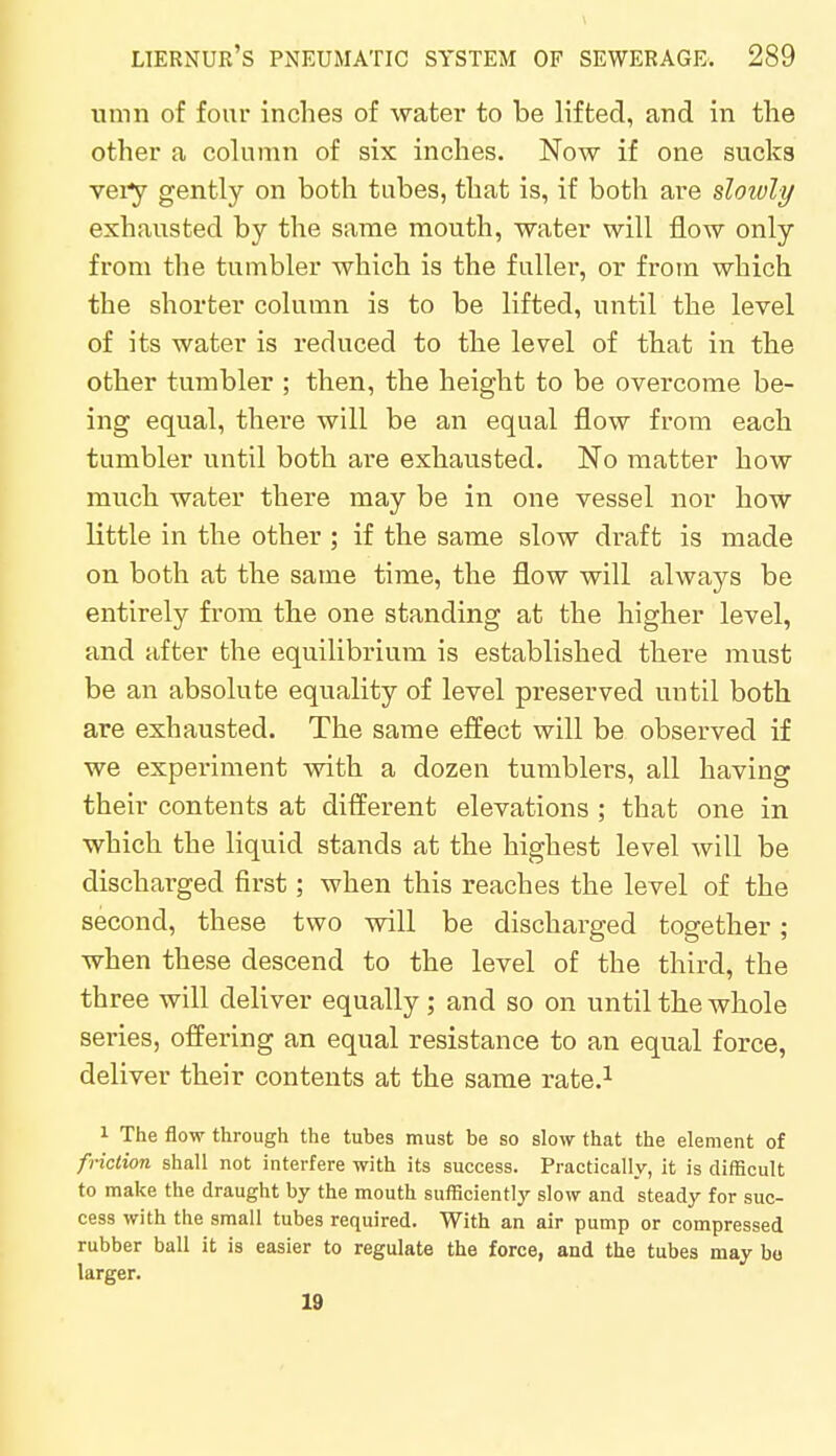 umn of four inches of water to be lifted, and in the other a column of six inches. Now if one sucks very gently on both tabes, that is, if both are slowly exhausted by the same mouth, water will flow only from the tumbler which is the fuller, or from which the shorter column is to be lifted, until the level of its water is reduced to the level of that in the other tumbler ; then, the height to be overcome be- ing equal, there will be an equal flow from each tumbler until both are exhausted. No matter how much water there may be in one vessel nor how little in the other ; if the same slow draft is made on both at the same time, the flow will always be entirely from the one standing at the higher level, and after the equilibrium is established there must be an absolute equality of level preserved until both are exhausted. The same effect will be observed if we experiment with a dozen tumblers, all having their contents at different elevations ; that one in which the liquid stands at the highest level will be discharged first; when this reaches the level of the second, these two will be discharged together; when these descend to the level of the third, the three will deliver equally ; and so on until the whole series, offering an equal resistance to an equal force, deliver their contents at the same rate.1 1 The flow through the tubes must be so slow that the element of friction shall not interfere with its success. Practically, it is difficult to make the draught by the mouth sufficiently slow and steady for suc- cess with the small tubes required. With an air pump or compressed rubber ball it is easier to regulate the force, and the tubes may bo larger. 19