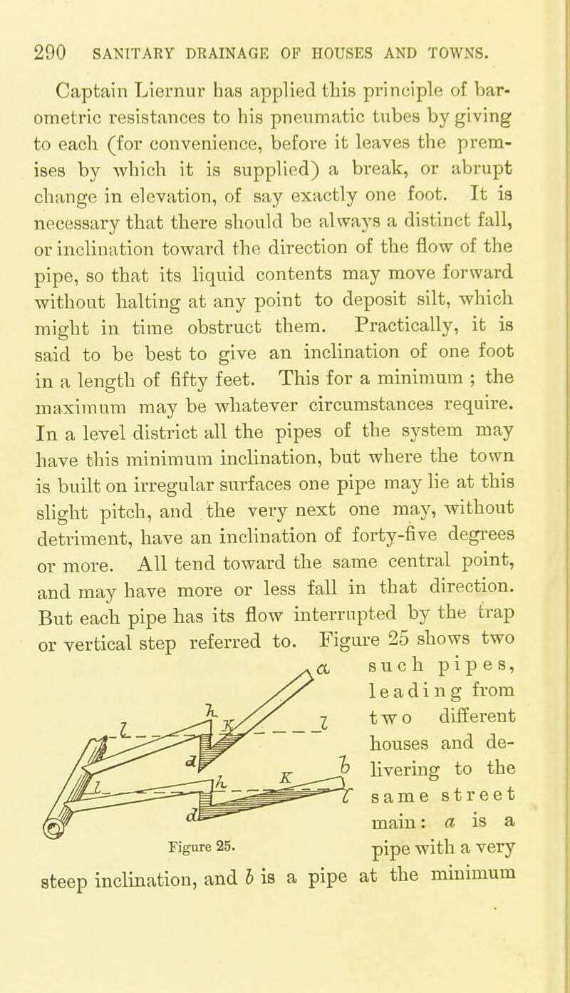 Captain Liernur has applied this principle of bar- ometric resistances to his pneumatic tubes by giving to each (for convenience, before it leaves the prem- ises by which it is supplied) a break, or abrupt change in elevation, of say exactly one foot. It is necessary that there should be always a distinct fall, or inclination toward the direction of the flow of the pipe, so that its liquid contents may move forward without halting at any point to deposit silt, which might in time obstruct them. Practically, it is said to be best to give an inclination of one foot in a length of fifty feet. This for a minimum ; the maximum may be whatever circumstances require. In a level district all the pipes of the system may have this minimum inclination, but where the town is built on irregular surfaces one pipe may lie at this slight pitch, and the very next one may, without detriment, have an inclination of forty-five degrees or more. All tend toward the same central point, and may have more or less fall in that direction. But each pipe has its flow interrupted by the trap or vertical step referred to. Figure 25 shows two such pipes, leading from two different houses and de- livering to the same street main: a is a Figure 25. pipe with a very steep inclination, and b is a pipe at the minimum