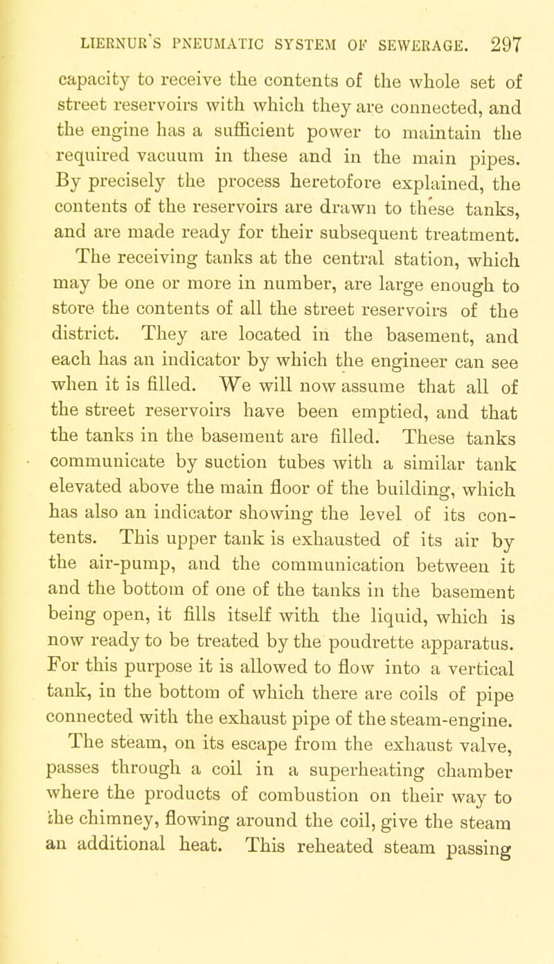 capacity to receive the contents of the whole set of street reservoirs with which they are connected, and the engine has a sufficient power to maintain the required vacuum in these and in the main pipes. By precisely the process heretofore explained, the contents of the reservoirs are drawn to these tanks, and are made ready for their subsequent treatment. The receiving tanks at the central station, which may be one or more in number, are large enough to store the contents of all the street reservoirs of the district. They are located in the basement, and each has an indicator by which the engineer can see when it is filled. We will now assume that all of the street reservoirs have been emptied, and that the tanks in the basement are filled. These tanks communicate by suction tubes with a similar tank elevated above the main floor of the building, which has also an indicator showing the level of its con- tents. This upper tank is exhausted of its air by the air-pump, and the communication between it and the bottom of one of the tanks in the basement being open, it fills itself with the liquid, which is now ready to be treated by the poudrette apparatus. For this purpose it is allowed to flow into a vertical tank, in the bottom of which there are coils of pipe connected with the exhaust pipe of the steam-engine. The steam, on its escape from the exhaust valve, passes through a coil in a superheating chamber where the products of combustion on their way to ihe chimney, flowing around the coil, give the steam an additional heat. This reheated steam passing