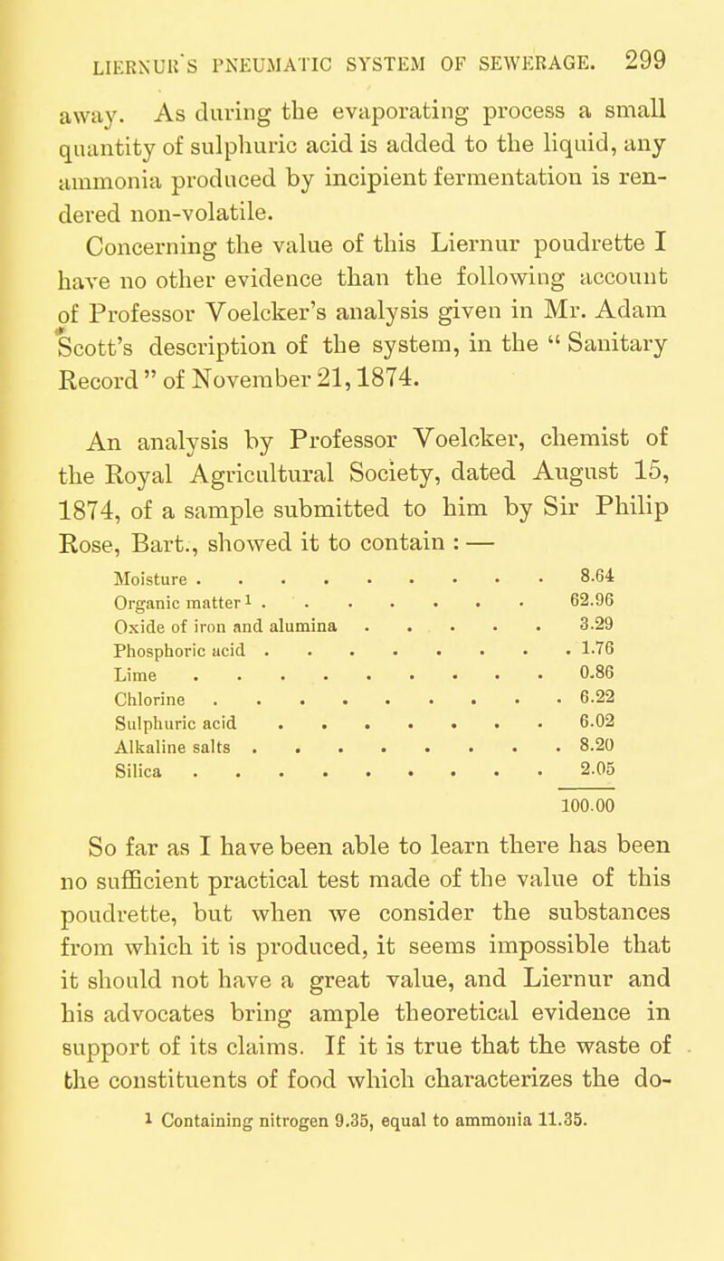 away. As during the evaporating process a small quantity of sulphuric acid is added to the liquid, any ammonia produced by incipient fermentation is ren- dered non-volatile. Concerning the value of this Liernur poudrette I have no other evidence than the following account of Professor Voelcker's analysis given in Mr. Adam Scott's description of the system, in the  Sanitary Record  of November 21,1874. An analysis by Professor Voelcker, chemist of the Royal Agricultural Society, dated August 15, 1874, of a sample submitted to him by Sir Philip Rose, Bart., showed it to contain : — Moisture 8.64 Organic matter1 62.96 Oxide of iron and alumina 3.29 Phosphoric acid . 1.76 Lime 0.86 Chlorine 6.22 Sulphuric acid 6.02 Alkaline salts 8.20 Silica 2.05 100.00 So far as I have been able to learn there has been no sufficient practical test made of the value of this poudrette, but when we consider the substances from which it is produced, it seems impossible that it should not have a great value, and Liernur and his advocates bring ample theoretical evidence in support of its claims. If it is true that the waste of the constituents of food which characterizes the do- 1 Containing nitrogen 9.35, equal to ammonia 11.35.