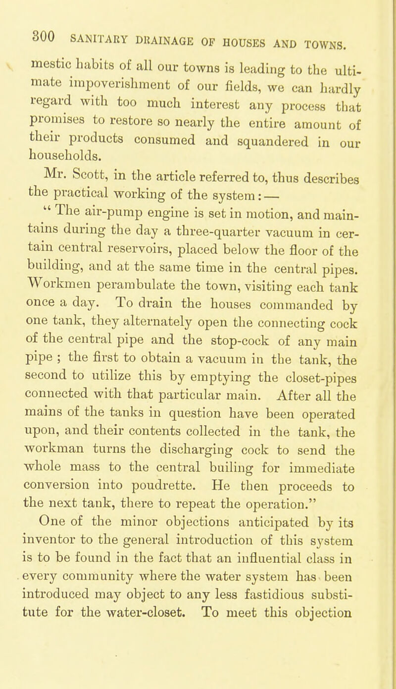 mestic habits of all our towns is leading to the ulti- mate impoverishment of our fields, we can hardly regard with too much interest any process that promises to restore so nearly the entire amount of their products consumed and squandered in our households. Mr. Scott, in the article referred to, thus describes the practical working of the system: —  The air-pump engine is set in motion, and main- tains during the day a three-quarter vacuum in cer- tain central reservoirs, placed below the floor of the building, and at the same time in the central pipes. Workmen perambulate the town, visiting each tank once a day. To drain the houses commanded by one tank, they alternately open the connecting cock of the central pipe and the stop-cock of any main pipe ; the first to obtain a vacuum in the tank, the second to utilize this by emptying the closet-pipes connected with that particular main. After all the mains of the tanks in question have been operated upon, and their contents collected in the tank, the workman turns the discharging cock to send the whole mass to the central builing for immediate conversion into poudrette. He then proceeds to the next tank, there to repeat the operation. One of the minor objections anticipated by its inventor to the general introduction of this system is to be found in the fact that an influential class in every community where the water system has been introduced ma}'' object to any less fastidious substi- tute for the water-closet. To meet this objection