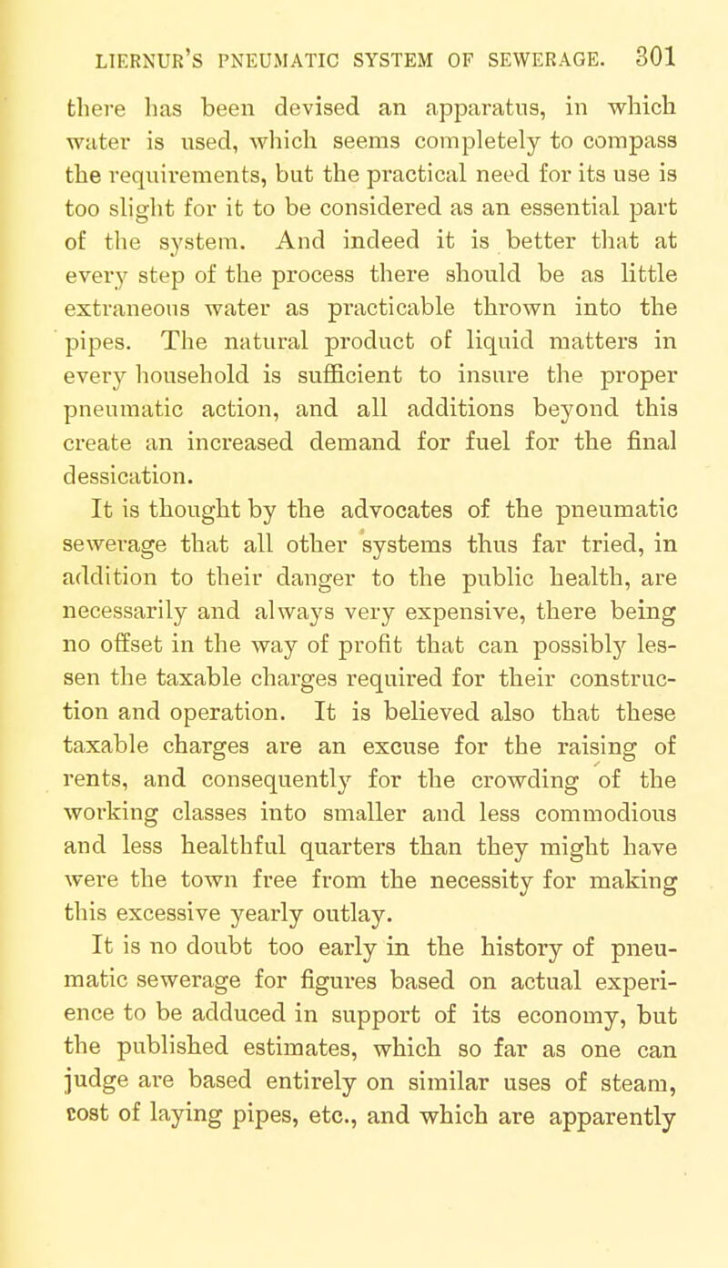 there has been devised an apparatus, in which water is used, which seems completely to compass the requirements, but the practical need for its use is too slight for it to be considered as an essential part of the system. And indeed it is better that at every step of the process there should be as little extraneous water as practicable thrown into the pipes. The natural product of liquid matters in every household is sufficient to insure the proper pneumatic action, and all additions beyond this create an increased demand for fuel for the final dessication. It is thought by the advocates of the pneumatic sewerage that all other systems thus far tried, in addition to their danger to the public health, are necessarily and always very expensive, there being no offset in the way of profit that can possibly les- sen the taxable charges required for their construc- tion and operation. It is believed also that these taxable charges are an excuse for the raising of rents, and consequently for the crowding of the working classes into smaller and less commodious and less healthful quarters than they might have were the town free from the necessity for making this excessive yearly outlay. It is no doubt too early in the history of pneu- matic sewerage for figures based on actual experi- ence to be adduced in support of its economy, but the published estimates, which so far as one can judge are based entirely on similar uses of steam, cost of laying pipes, etc., and which are apparently