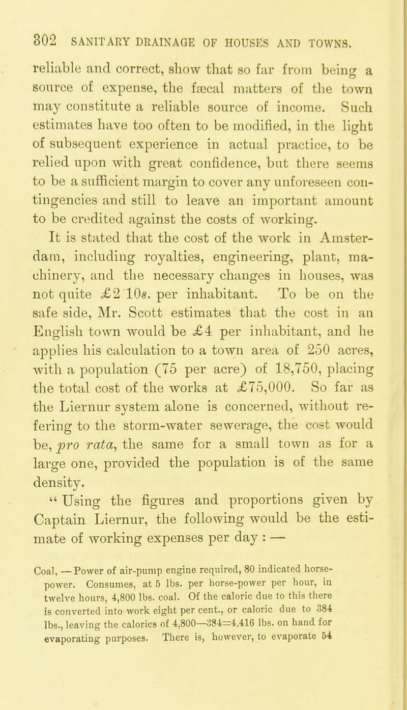 reliable and correct, show that so far from being a source of expense, the faecal matters of the town may constitute a reliable source of income. Such estimates have too often to be modified, in the light of subsequent experience in actual practice, to be relied upon with great confidence, but there seems to be a sufficient margin to cover any unforeseen con- tingencies and still to leave an important amount to be credited against the costs of working. It is stated that the cost of the work in Amster- dam, including royalties, engineering, plant, ma- chinery, and the necessary changes in houses, was not quite £2 10s. per inhabitant. To be on the safe side, Mr. Scott estimates that the cost in an English town would be £4 per inhabitant, and he applies his calculation to a town area of 250 acres, with a population (75 per acre) of 18,750, placing the total cost of the works at £75,000. So far as the Liernur system alone is concerned, without re- fering to the storm-water sewerage, the cost would be, pro rata, the same for a small town as for a large one, provided the population is of the same density.  Using the figures and proportions given by Captain Liernur, the following would be the esti- mate of working expenses per day : — Coal, — Power of air-pump engine required, 80 indicated horse- power. Consumes, at 5 lbs. per horse-power per hour, in twelve hours, 4,800 lbs. coal. Of the caloric due to this there is converted into work eight per cent, or caloric due to 384 lbs., leaving the calorics of 4,800—384=4,416 lbs. on hand for evaporating purposes. There is, however, to evaporate 54