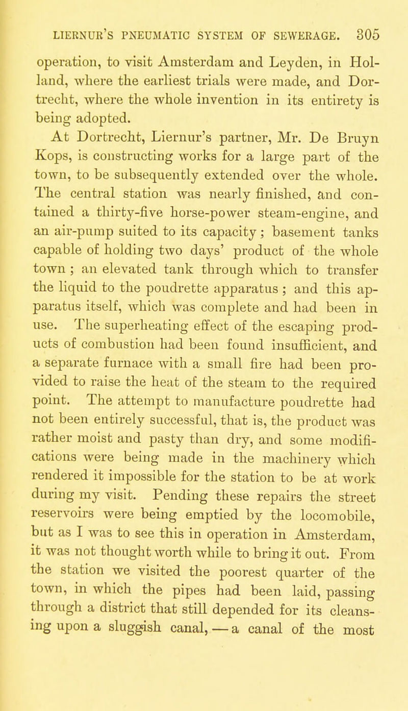 operation, to visit Amsterdam and Leyden, in Hol- land, where the earliest trials were made, and Dor- trecht, where the whole invention in its entirety is being adopted. At Dortrecht, Liernur's partner, Mr. De Bruyn Kops, is constructing works for a large part of the town, to be subsequently extended over the whole. The central station was nearly finished, and con- tained a thirty-five horse-power steam-engine, and an air-pump suited to its capacity; basement tanks capable of holding two days' product of the whole town ; an elevated tank through which to transfer the liquid to the poudrette apparatus ; and this ap- paratus itself, which was complete and had been in use. The superheating effect of the escaping prod- ucts of combustion had been found insufficient, and a separate furnace with a small fire had been pro- vided to raise the heat of the steam to the required point. The attempt to manufacture poudrette had not been entirely successful, that is, the product was rather moist and pasty than dry, and some modifi- cations were being made in the machinery which rendered it impossible for the station to be at work during my visit. Pending these repairs the street reservoirs were being emptied by the locomobile, but as I was to see this in operation in Amsterdam, it was not thought worth while to bring it out. From the station we visited the poorest quarter of the town, in which the pipes had been laid, passing through a district that still depended for its cleans- ing upon a sluggish canal,—a canal of the most