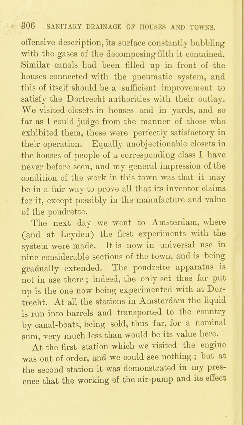 offensive description, its surface constantly bubbling with the gases of the decomposing filth i t contained. Similar canals had been filled up in front of the houses connected with the pneumatic system, and this of itself should be a sufficient improvement to satisfy the Dortrecht authorities with their outlay. We visited closets in houses and in yards, and so far as I could judge from the manner of those who exhibited them, these were perfectly satisfactory in their operation. Equally unobjectionable closets in the houses of people of a corresponding class I have never before seen, and my general impression of the condition of the work in this town was that it may be in a fair way to prove all that its inventor claims for it, except possibly in the manufacture and value of the poudrette. The next day we went to Amsterdam, where (and at Leyden) the first experiments with the system were made. It is now in universal use in nine considerable sections of the town, and is being gradually extended. The poudrette apparatus is not in use there ; indeed, the only set thus far put up is the one now being experimented with at Dor- trecht. At all the stations in Amsterdam the liquid is run into barrels and transported to the country by canal-boats, being sold, thus far, for a nominal sum, very much less than would be its value here. At the first station which we visited the engine was out of order, and we could see nothing ; but at the second station it was demonstrated in my pres- ence that the working of the air-pump and its effect