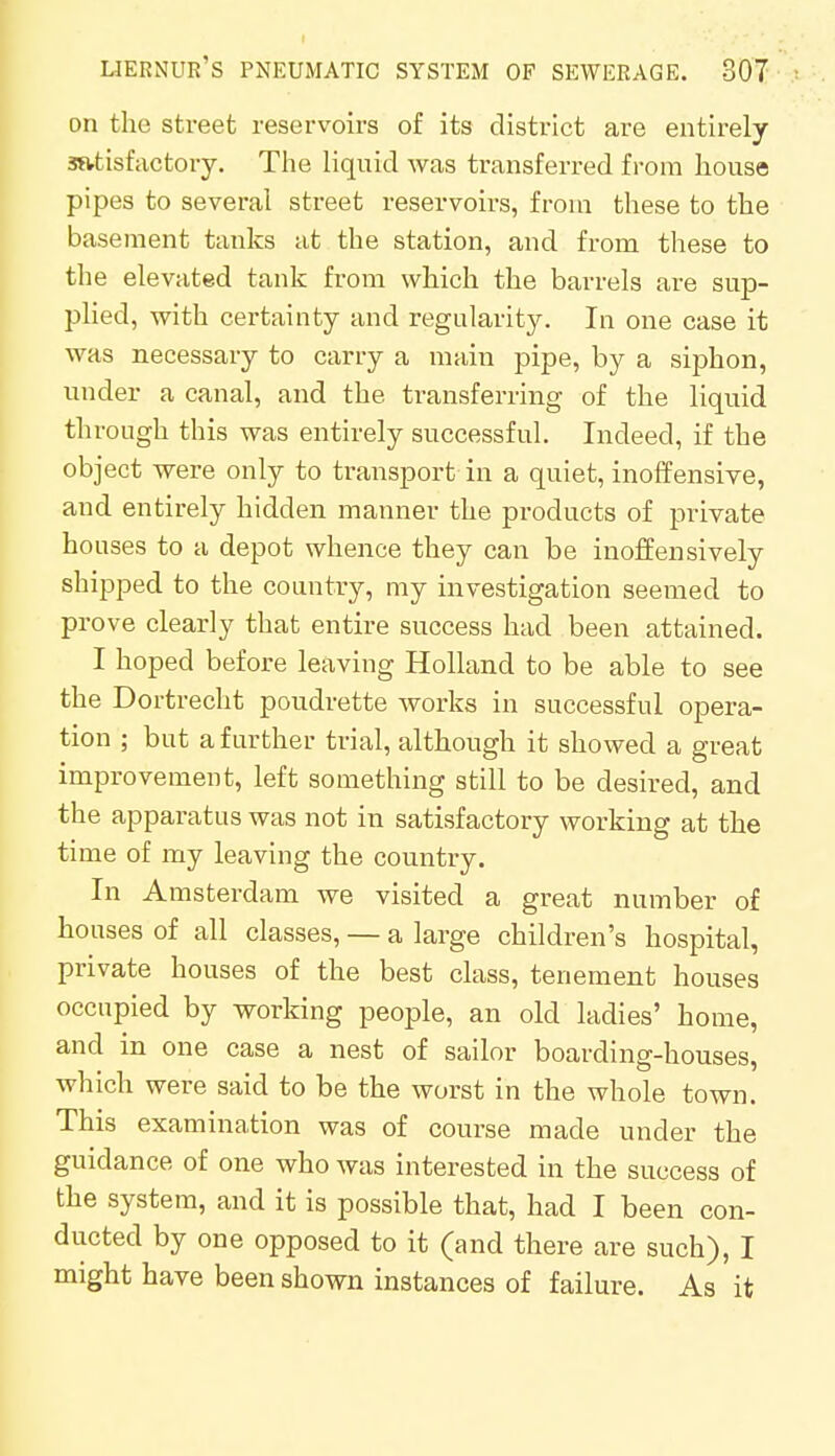on the street reservoirs of its district are entirely satisfactory. The liquid was transferred from house pipes to several street reservoirs, from these to the basement tanks at the station, and from these to the elevated tank from which the barrels are sup- plied, with certainty and regularity. In one case it was necessary to carry a main pipe, by a siphon, under a canal, and the transferring of the liquid through this was entirely successful. Indeed, if the object were only to transport in a quiet, inoffensive, and entirely hidden manner the products of private houses to a depot whence they can be inoffensively shipped to the country, my investigation seemed to prove clearly that entire success had been attained. I hoped before leaving Holland to be able to see the Dortrecht poudrette works in successful opera- tion ; but a further trial, although it showed a great improvement, left something still to be desired, and the apparatus was not in satisfactory working at the time of my leaving the country. In Amsterdam we visited a great number of houses of all classes, — a large children's hospital, private houses of the best class, tenement houses occupied by working people, an old ladies' home, and in one case a nest of sailor boarding-houses, which were said to be the worst in the whole town. This examination was of course made under the guidance of one who was interested in the success of the system, and it is possible that, had I been con- ducted by one opposed to it (and there are such), I might have been shown instances of failure. As it