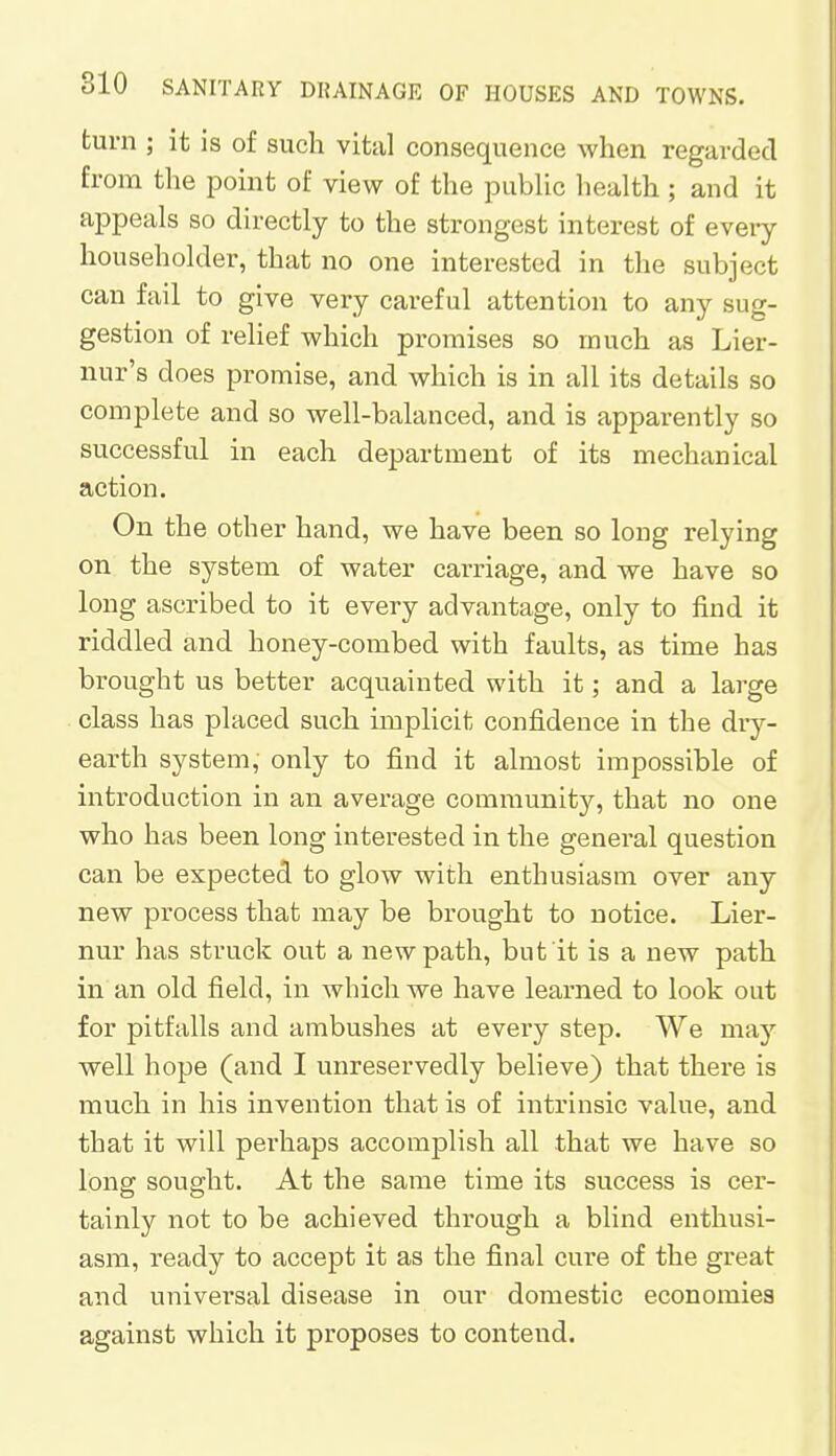 turn ; it is of such vital consequence when regarded from the point of view of the public health ; and it appeals so directly to the strongest interest of every householder, that no one interested in the subject can fail to give very careful attention to any sug- gestion of relief which promises so much as Lier- nur's does promise, and which is in all its details so complete and so well-balanced, and is apparently so successful in each department of its mechanical action. On the other hand, we have been so long relying on the system of water carriage, and we have so long ascribed to it every advantage, only to find it riddled and honey-combed with faults, as time has brought us better acquainted with it; and a large class has placed such implicit confidence in the dry- earth system, only to find it almost impossible of introduction in an average community, that no one who has been long interested in the general question can be expected to glow with enthusiasm over any new process that may be brought to notice. Lier- nur has struck out a new path, but it is a new path in an old field, in which we have learned to look out for pitfalls and ambushes at every step. We may well hope (and I unreservedly believe) that there is much in his invention that is of intrinsic value, and that it will perhaps accomplish all that we have so long sought. At the same time its success is cer- tainly not to be achieved through a blind enthusi- asm, ready to accept it as the final cure of the great and universal disease in our domestic economies against which it proposes to contend.
