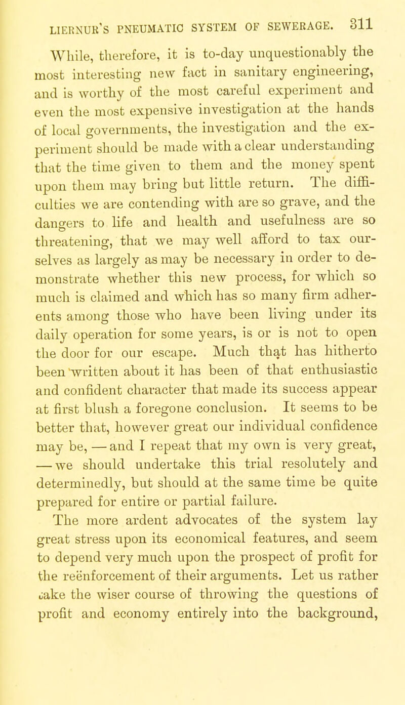 While, therefore, it is to-day unquestionably the most interesting new fact in sanitary engineering, and is worthy of the most careful experiment and even the most expensive investigation at the hands of local governments, the investigation and the ex- periment should be made with a clear understanding that the time given to them and the money spent upon them may bring but little return. The diffi- culties we are contending with are so grave, and the dangers to life and health and usefulness are so threatening, that we may well afford to tax our- selves as largely as may be necessary in order to de- monstrate whether this new process, for which so much is claimed and which has so many firm adher- ents among those who have been living under its daily operation for some years, is or is not to open the door for our escape. Much that has hitherto been 'written about it has been of that enthusiastic and confident character that made its success appear at first blush a foregone conclusion. It seems to be better that, however great our individual confidence may be, — and I repeat that my own is very great, — we should undertake this trial resolutely and determinedly, but should at the same time be quite prepared for entire or partial failure. The more ardent advocates of the system lay great stress upon its economical features, and seem to depend very much upon the prospect of profit for the reenforcement of their arguments. Let us rather cake the wiser course of throwing the questions of profit and economy entirely into the background,