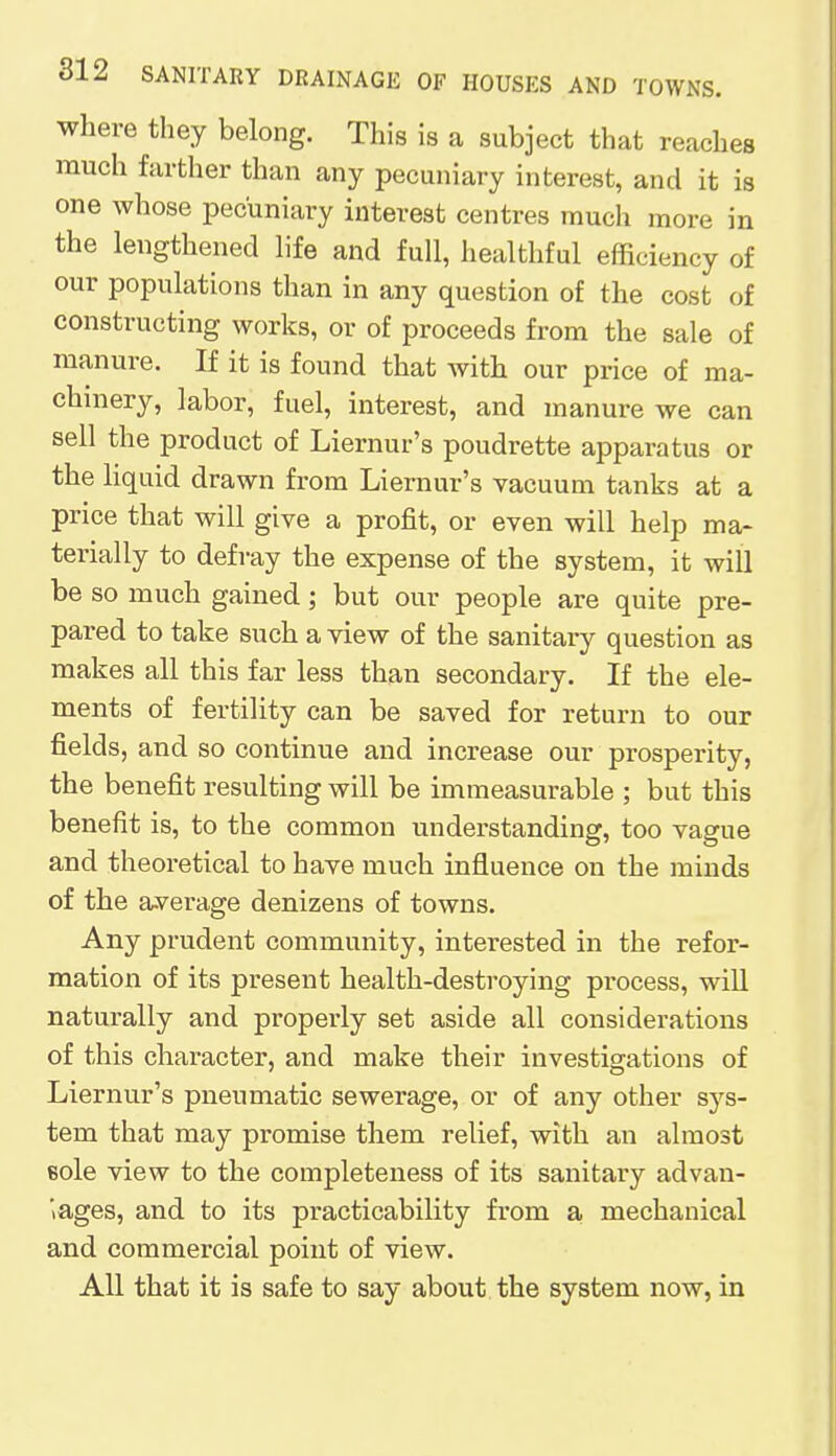 where they belong. This is a subject that reaches much farther than any pecuniary interest, and it is one whose pecuniary interest centres much more in the lengthened life and full, healthful efficiency of our populations than in any question of the cost of constructing works, or of proceeds from the sale of manure. If it is found that with our price of ma- chinery, labor, fuel, interest, and manure we can sell the product of Liernur's poudrette apparatus or the liquid drawn from Liernur's vacuum tanks at a price that will give a profit, or even will help ma- terially to defray the expense of the system, it will be so much gained; but our people are quite pre- pared to take such a view of the sanitary question as makes all this far less than secondary. If the ele- ments of fertility can be saved for return to our fields, and so continue and increase our prosperity, the benefit resulting will be immeasurable ; but this benefit is, to the common understanding, too vague and theoretical to have much influence on the minds of the average denizens of towns. Any prudent community, interested in the refor- mation of its present health-destroying process, will naturally and properly set aside all considerations of this character, and make their investigations of Liernur's pneumatic sewerage, or of any other sys- tem that may promise them relief, with an almost 6ole view to the completeness of its sanitary advan- tages, and to its practicability from a mechanical and commercial point of view. All that it is safe to say about the system now, in
