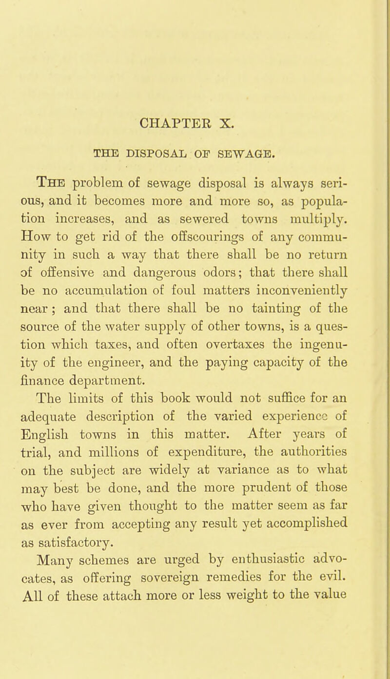 CHAPTER X. THE DISPOSAL OF SEWAGE. The problem of sewage disposal is always seri- ous, and it becomes more and more so, as popula- tion increases, and as sewered towns multiply. How to get rid of the offscourings of any commu- nity in such a way that there shall be no return of offensive and dangerous odors; that there shall be no accumulation of foul matters inconveniently near; and that there shall be no tainting of the source of the water supply of other towns, is a ques- tion which taxes, and often overtaxes the ingenu- ity of the engineer, and the paying capacity of the finance department. The limits of this book would not suffice for an adequate description of the varied experience of English towns in this matter. After years of trial, and millions of expenditure, the authorities on the subject are widely at variance as to what may best be done, and the more prudent of those who have given thought to the matter seem as far as ever from accepting any result yet accomplished as satisfactory. Many schemes are urged by enthusiastic advo- cates, as offering sovereign remedies for the evil. All of these attach more or less weight to the value