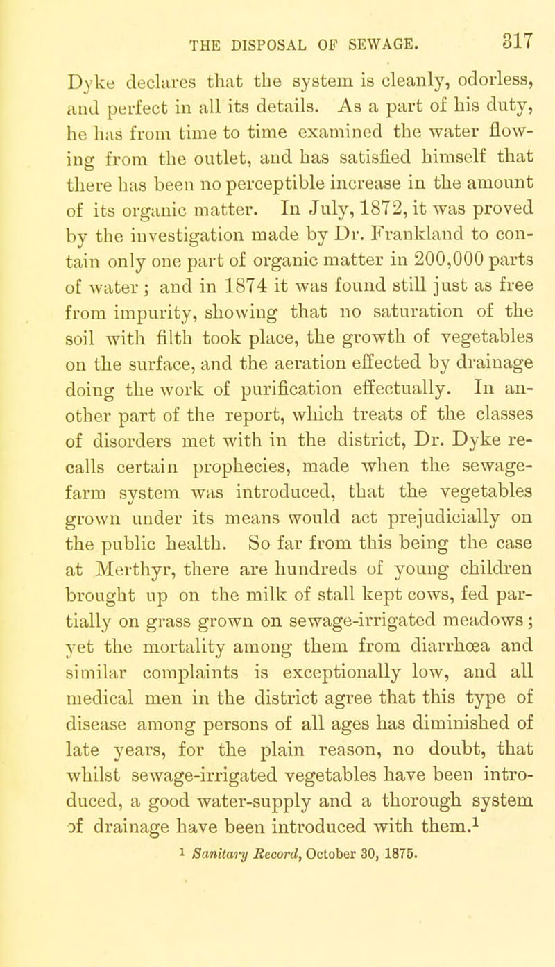 Dyke declares that the system is cleanly, odorless, and perfect in all its details. As a part of his duty, he has from time to time examined the water flow- ing from the outlet, and has satisfied himself that there has been no perceptible increase in the amount of its organic matter. In July, 1872, it was proved by the investigation made by Dr. Frankland to con- tain only one part of organic matter in 200,000 parts of water ; and in 1874 it was found still just as free from impurity, showing that no saturation of the soil with filth took place, the growth of vegetables on the surface, and the aeration effected by drainage doing the work of purification effectually. In an- other part of the report, which treats of the classes of disorders met with in the district, Dr. Dyke re- calls certain prophecies, made when the sewage- farm system was introduced, that the vegetables grown under its means would act prejudicially on the public health. So far from this being the case at Merthyr, there are hundreds of young children brought up on the milk of stall kept cows, fed par- tially on grass grown on sewage-irrigated meadows; yet the mortality among them from diarrhoea and similar complaints is exceptionally low, and all medical men in the district agree that this type of disease among persons of all ages has diminished of late years, for the plain reason, no doubt, that whilst sewage-irrigated vegetables have been intro- duced, a good water-supply and a thorough system of drainage have been introduced with them.1 1 Sanitary Record, October 30, 1875.
