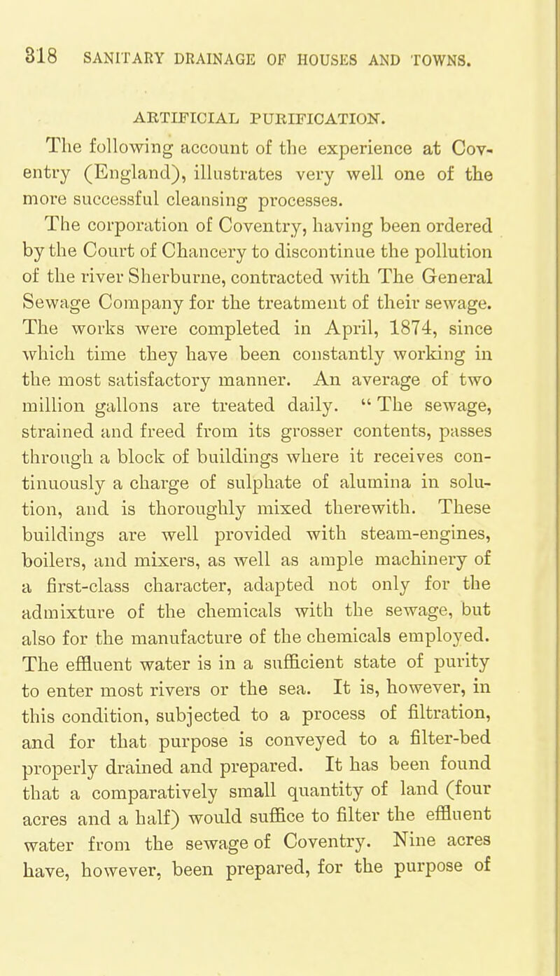 ARTIFICIAL PURIFICATION. The following account of the experience at Cov- entry (England), illustrates very well one of the more successful cleansing processes. The corporation of Coventry, having been ordered by the Court of Chancery to discontinue the pollution of the river Sherburne, contracted with The General Sewage Company for the treatment of their sewage. The works were completed in April, 1874, since which time they have been constantly working in the most satisfactory manner. An average of two million gallons are treated daily.  The sewage, strained and freed from its grosser contents, passes through a block of buildings where it receives con- tinuously a charge of sulphate of alumina in solu- tion, and is thoroughly mixed therewith. These buildings are well provided with steam-engines, boilers, and mixers, as well as ample machinery of a first-class character, adapted not only for the admixture of the chemicals with the sewage, but also for the manufacture of the chemicals employed. The effluent water is in a sufficient state of purity to enter most rivers or the sea. It is, however, in this condition, subjected to a process of filtration, and for that purpose is conveyed to a filter-bed properly drained and prepared. It has been found that a comparatively small quantity of land (four acres and a half) would suffice to filter the effluent water from the sewage of Coventry. Nine acres have, however, been prepared, for the purpose of