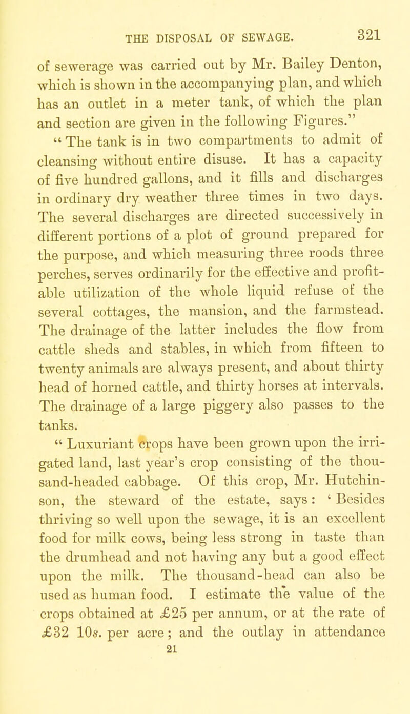of sewerage was carried out by Mr. Bailey Denton, which is shown in the accompanying plan, and which has an outlet in a meter tank, of which the plan and section are given in the following Figures.  The tank is in two compartments to admit of cleansing without entire disuse. It has a capacity of five hundred gallons, and it fills and discharges in ordinary dry weather three times in two days. The several discharges are directed successively in different portions of a plot of ground prepared for the purpose, and which measuring three roods three perches, serves ordinarily for the effective and profit- able utilization of the whole liquid refuse of the several cottages, the mansion, and the farmstead. The drainage of the latter includes the flow from cattle sheds and stables, in which from fifteen to twenty animals are always present, and about thirty head of horned cattle, and thirty horses at intervals. The drainage of a large piggery also passes to the tanks.  Luxuriant crops have been grown upon the irri- gated land, last year's crop consisting of the thou- sand-headed cabbage. Of this crop, Mr. Hutchin- son, the steward of the estate, says: ' Besides thriving so well upon the sewage, it is an excellent food for milk cows, being less strong in taste than the drumhead and not having any but a good effect upon the milk. The thousand-head can also be used as human food. I estimate th*e value of the crops obtained at £25 per annum, or at the rate of £32 10s. per acre ; and the outlay in attendance 21