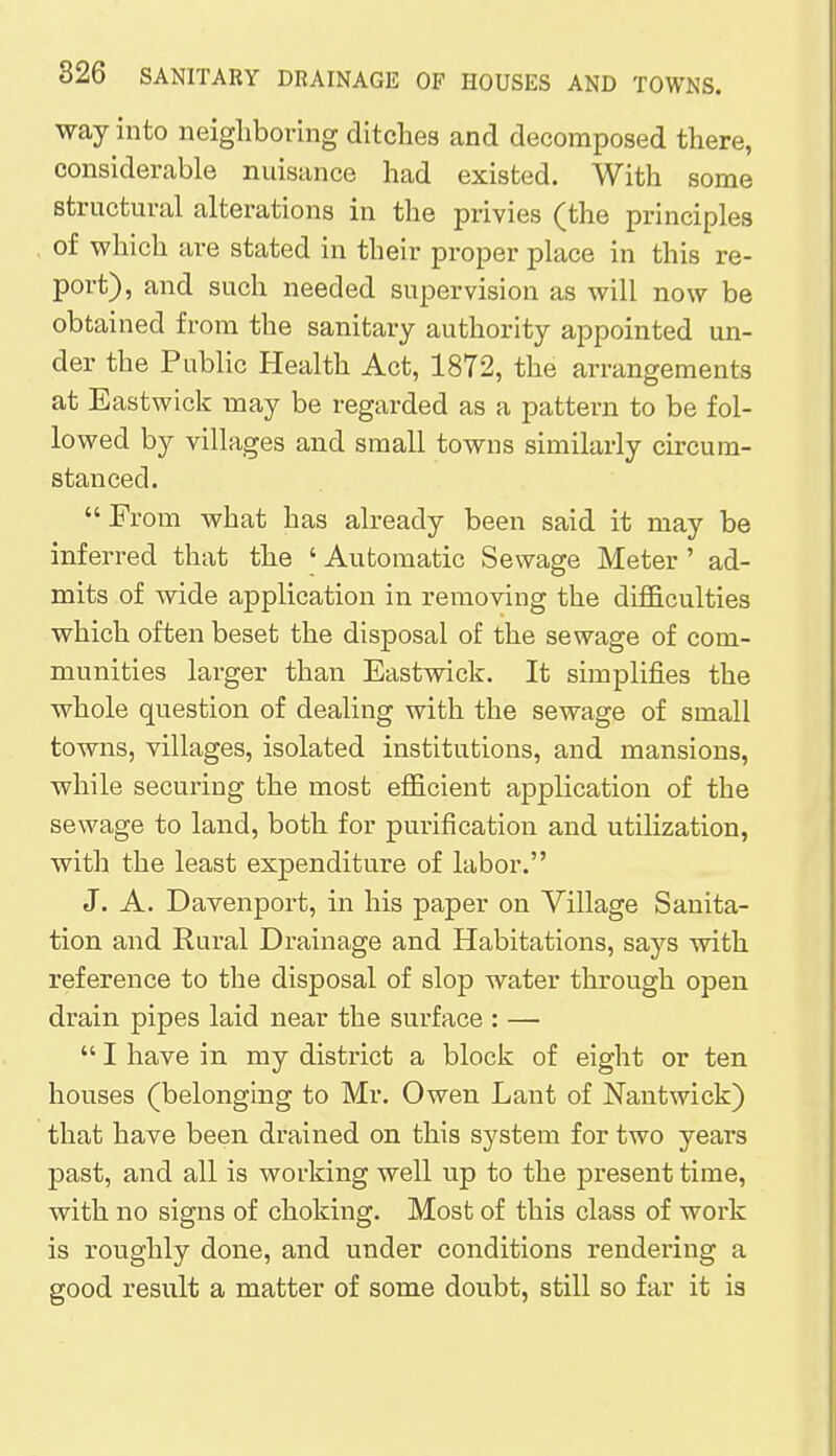 way into neighboring ditches and decomposed there, considerable nuisance had existed. With some structural alterations in the privies (the principles of which are stated in their proper place in this re- port), and such needed supervision as will now be obtained from the sanitary authority appointed un- der the Public Health Act, 1872, the arrangements at Eastwick may be regarded as a pattern to be fol- lowed by villages and small towns similarly circum- stanced. From what has already been said it may be inferred that the ' Automatic Sewage Meter ' ad- mits of wide application in removing the difficulties which often beset the disposal of the sewage of com- munities larger than Eastwick. It simplifies the whole question of dealing with the sewage of small towns, villages, isolated institutions, and mansions, while securing the most efficient application of the sewage to land, both for purification and utilization, with the least expenditure of labor. J. A. Davenport, in his paper on Village Sanita- tion and Rural Drainage and Habitations, says with reference to the disposal of slop water through open drain pipes laid near the surface : —  I have in my district a block of eight or ten houses (belonging to Mr. Owen Lant of Nantwick) that have been drained on this system for two years past, and all is working well up to the present time, with no signs of choking. Most of this class of work is roughly done, and under conditions rendering a good result a matter of some doubt, still so far it is