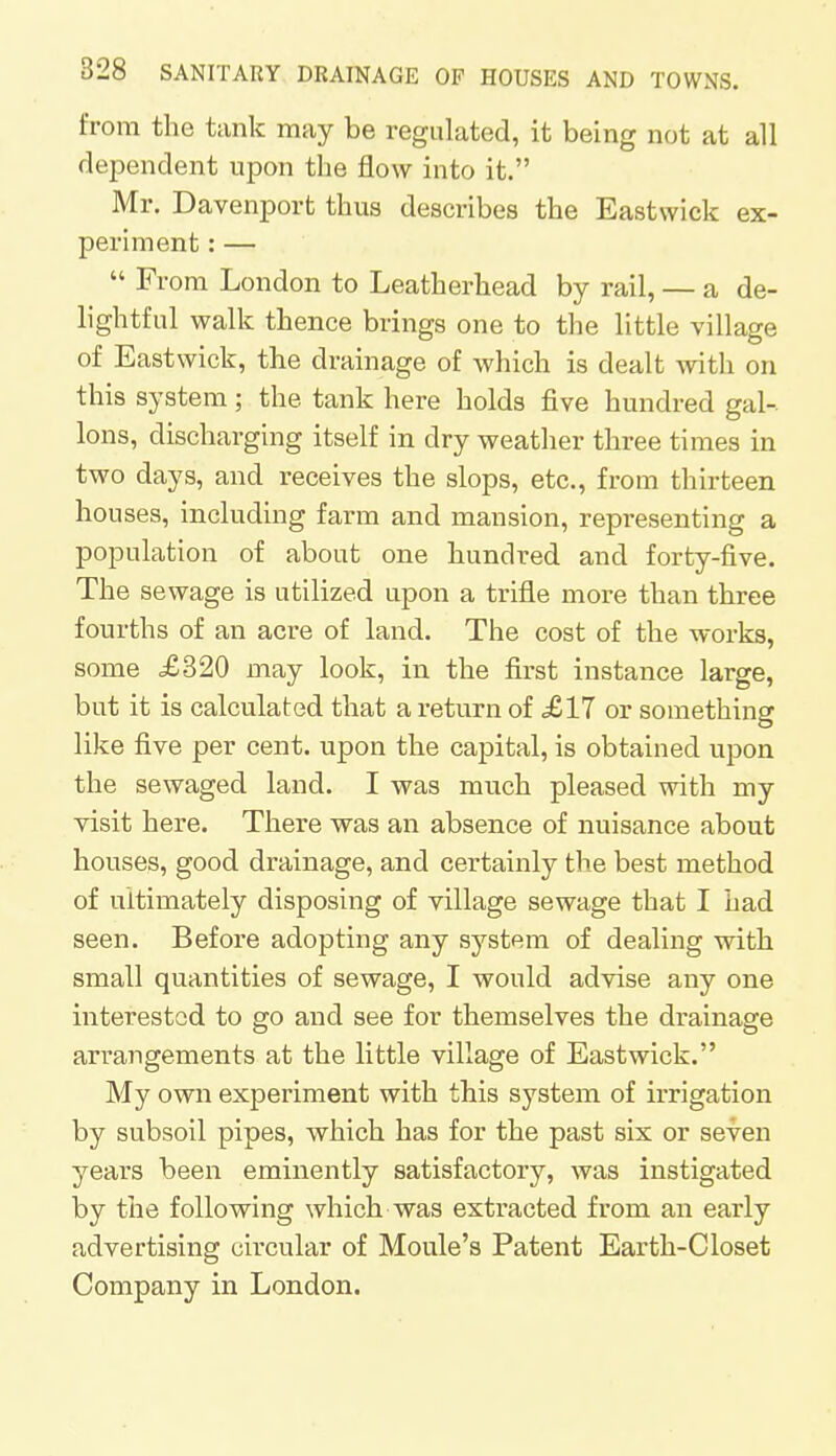 from the tank may be regulated, it being not at all dependent upon the flow into it. Mr. Davenport thus describes the Eastvvick ex- periment : —  From London to Leatherhead by rail, — a de- lightful walk thence brings one to the little village of Eastwick, the drainage of which is dealt with on this system; the tank here holds five hundred gal- lons, discharging itself in dry weather three times in two days, and receives the slops, etc., from thirteen houses, including farm and mansion, representing a population of about one hundred and forty-five. The sewage is utilized upon a trifle more than three fourths of an acre of land. The cost of the works, some £320 may look, in the first instance large, but it is calculated that a return of £11 or something like five per cent, upon the capital, is obtained upon the sewaged land. I was much pleased with my visit here. There was an absence of nuisance about houses, good drainage, and certainly the best method of ultimately disposing of village sewage that I had seen. Before adopting any system of dealing with small quantities of sewage, I would advise any one interested to go and see for themselves the drainage arrangements at the little village of Eastwick. My own experiment with this system of irrigation by subsoil pipes, which has for the past six or seven years been eminently satisfactory, was instigated by the following which was extracted from an early advertising circular of Moule's Patent Earth-Closet Company in London.