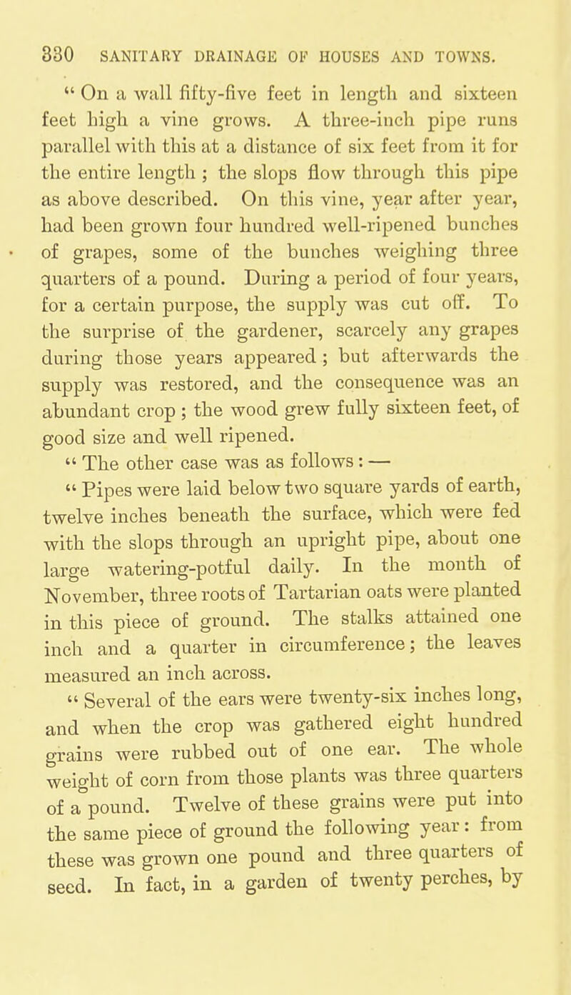 On a wall fifty-five feet in length and sixteen feet high a vine grows. A three-inch pipe runs parallel with this at a distance of six feet from it for the entire length ; the slops flow through this pipe as above described. On this vine, year after year, had been grown four hundred well-ripened bunches of grapes, some of the bunches weighing three quarters of a pound. During a period of four years, for a certain purpose, the supply was cut off. To the surprise of the gardener, scarcely any grapes during those years appeared ; but afterwards the supply was restored, and the consequence was an abundant crop ; the wood grew fully sixteen feet, of good size and well ripened.  The other case was as follows: —  Pipes were laid below two square yards of earth, twelve inches beneath the surface, which were fed with the slops through an upright pipe, about one large watering-potful daily. In the month of November, three roots of Tartarian oats were planted in this piece of ground. The stalks attained one inch and a quarter in circumference; the leaves measured an inch across.  Several of the ears were twenty-six inches long, and when the crop was gathered eight hundred grains were rubbed out of one ear. The whole weight of corn from those plants was three quarters of a pound. Twelve of these grains were put into the same piece of ground the following year: from these was grown one pound and three quarters of seed. In fact, in a garden of twenty perches, by