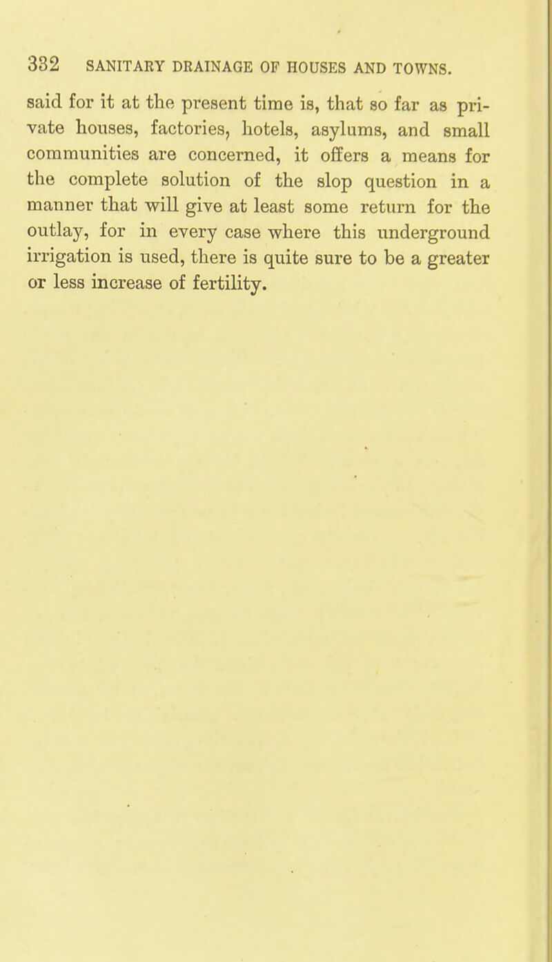 said for it at the present time is, that so far as pri- vate houses, factories, hotels, asylums, and small communities are concerned, it offers a means for the complete solution of the slop question in a manner that will give at least some return for the outlay, for in every case where this underground irrigation is used, there is quite sure to be a greater or less increase of fertility.