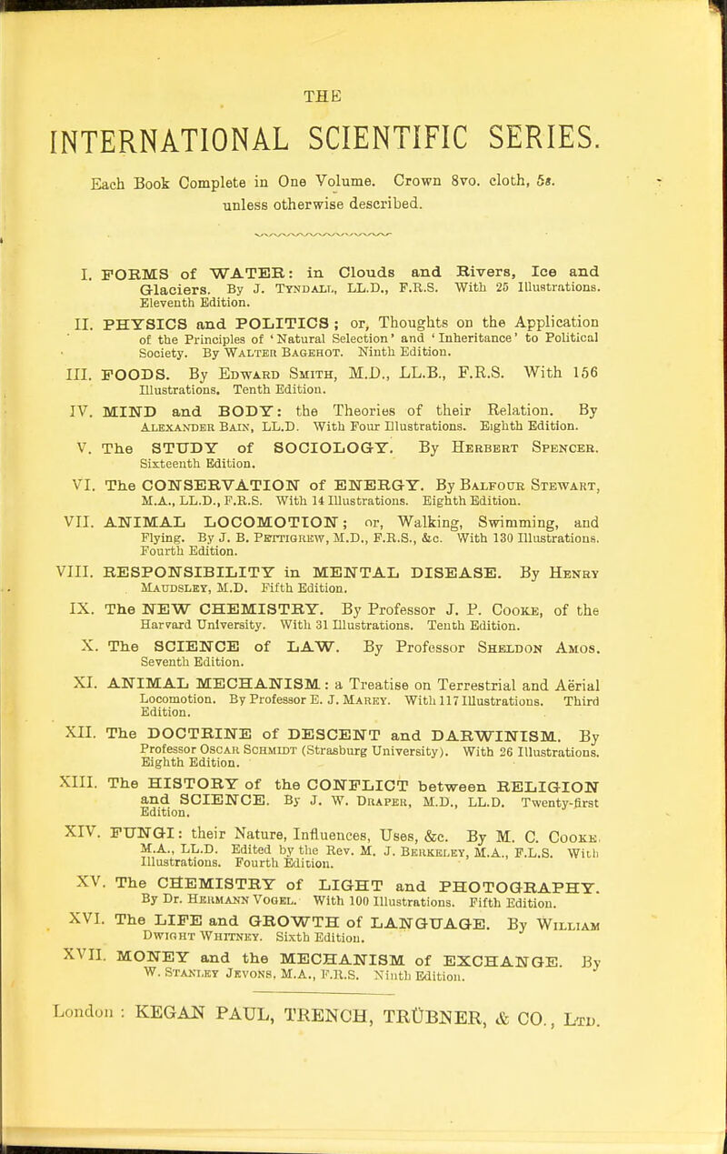 INTERNATIONAL SCIENTIFIC SERIES. Each Book Complete in One Volume. Crown 8vo. cloth, 5s. unless otherwise described. I. FORMS of WATER: in Clouds and Rivers, Ice and Glaciers. By J. Tyndall, LL.D., F.R.S. With 25 Illustrations. Eleventh Edition. II. PHYSICS and POLITICS ; or, Thoughts on the Application of the Principles of ' Natural Selection' and ' Inheritance' to Political Society. By Walter Bagehot. Ninth Edition. III. FOODS. By Edward Smith, M.D., LL.B., F.R.S. With 156 Illustrations. Tenth Edition. IV. MIND and BODY: the Theories of their Relation. By Alexander Bain, LL.D. With Four Dlustrations. Eighth Edition. V. The STUDY of SOCIOLOGY. By Herbert Spencer. Sixteenth Edition. VI. The CONSERVATION of ENERGY. By Balfour Stewart, M.A., LL.D., F.R.S. With 14 Illustrations. Eighth Edition. VII. ANIMAL LOCOMOTION; or, Walking, Swimming, and Flying. By J. B. Pbttigrkw, M.D., F.R.S., &c. With 130 Illustrations. Fourth Edition. VIII. RESPONSIBILITY in MENTAL DISEASE. By Henry Matjdsley, M.D. Fifth Edition. IX. The NEW CHEMISTRY. By Professor J. P. Cooke, of the Harvard University. With 31 Illustrations. Tenth Edition. X. The SCIENCE of LAW. By Professor Sheldon Amos. Seventh Edition. XI. ANIMAL MECHANISM: a Treatise on Terrestrial and Aerial Locomotion. By Professor E. J. Marey. With 117 Illustrations. Third Edition. XII. The DOCTRINE of DESCENT and DARWINISM. By Professor Oscar Schmidt (Strasburg University). With 26 Illustrations. Eighth Edition. XIII. The HISTORY of the CONFLICT between RELIGION and SCIENCE. By J. W. Draper, M.D., LL.D. Twenty-first Edition. XIV. FUNGI: their Nature, Influences, Uses, &c. By M. C. Cookk. M.A., LL.D. Edited by the Rev. M. J. Berkeley, M.A., F.L.S. With Illustrations. Fourth Edition. XV. The CHEMISTRY of LIGHT and PHOTOGRAPHY. By Dr. Hermann Vogel. With 100 Illustrations. Fifth Edition. XVI. The LIFE and GROWTH of LANGUAGE. By William Dwioht Whitney. Sixth Edition. XVII. MONEY and the MECHANISM of EXCHANGE. By W. Stanley Jkvons, M.A., F.R.S. Ninth Edition.