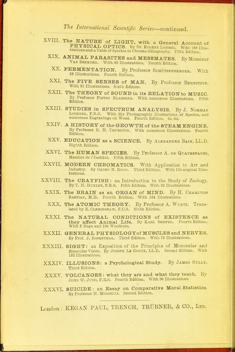 XVIII. The NATURE of LIGHT, with a General Account of PHYSICAL OPTICS. By Dr. Eugene Lommel. With 188 lllus- trations and a Table of Spectra in Chromo-lithography. Fifth Edition. XIX. ANIMAL PARASITES and MESSMATES. By Monsieur Van Bene den. With 83 Illustrations. Fourth Edition. XX. FERMENTATION. By Professor Schutzenberger. With 28 Illustrations. Fourth Edition. XXI. The FIVE SENSES of MAN. By Professor Bernstein. With 91 Illustrations. Sixth Edition. XXII. The THEORY of SOUND in its RELATION to MUSIC. By Professor Pietro Blaserna. With numerous Illustrations. Fifth Edition. XXIII. STUDIES in SPECTRUM ANALYSIS. By J. Nohjian Lockyer, F.R.S. With Six Photographic Illustrations of Spectra, and numerous Engravings on Wood. Fourth Edition. Ci. 6d. XXIV. A HISTORY of the GROWTH of the STEAM ENGINE. By Professor R. H. Thttrston. With numerous Illustrations. Fourth Edition. XXV. EDUCATION as a SCIENCE. By Alexander Bain, LL.D. Eighth Edition. XXVI. The HUMAN SPECIES. By Professor A. de Quatbefages, Membre de l'lnstitut. Fifth Edition. XXVII. MODERN CHROMATICS. With Application to Art and Industry. By Oqden N. Rood. Third Edition. With 130 original Illus- trations. XXVIII. The CRAYFISH: an Introduction to the Study of Zoology. By T. H. Huxley, F.R.S. Fifth Edition. With 82 Illustrations. XXIX. The BRAIN as an ORGAN of MIND. By H. Charlton Bastlan, M.D. Fourth Edition. With 184 Illustrations. XXX. The ATOMIC THEORY. By Professor A. Wurtz. Trans- lated by E. Cleminshaw, F.C.S. Sixth Edition. XXXI. The NATURAL CONDITIONS of EXISTENCE as they affect Animal Life. By Karl Sejipeu. Fourth Edition. With 2 Maps and 106 Woodcuts. XXXII. GENERAL PHYSIOLOGYof MUSCLES and NERVES. By Prof. J. Rosenthal. Third Edition. With 75 Illustrations. XXXIII. SIGHT: an Exposition of the Principles of Monocular and Binocular Vision. By Joseph Le Conte, LL.D. Second Edition. With 132 Illustrations. XXXIV. ILLUSIONS: a Psychological Study. By James Sully. Third Edition. XXXV. VOLCANOES : what they are and what they teach. By John W. Judd, F.R.S. Fourth Edition. With !)6 Illustrations. XXXVI. SUICIDE : an Essay on Comparative Moral Statistics. By Professor H. MoiiSELU. Second Edition.