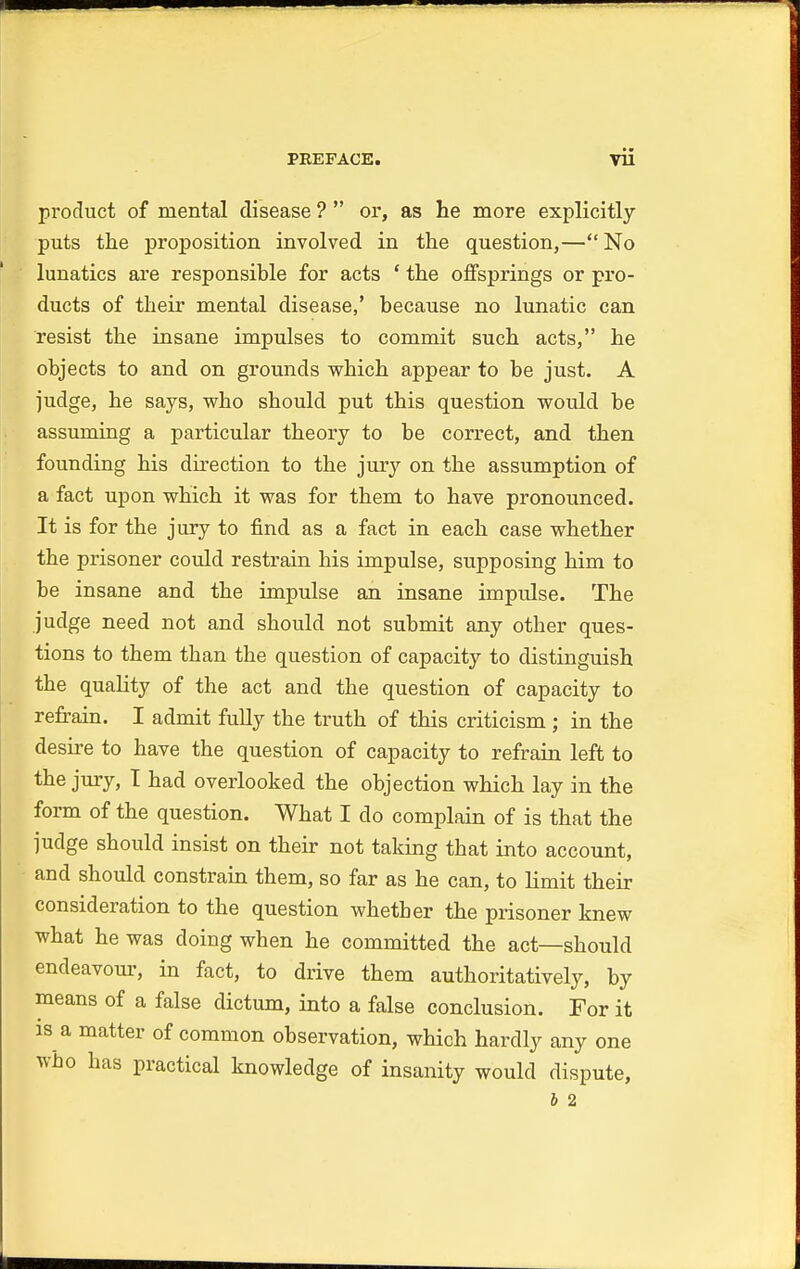 product of mental disease ?  or, as he more explicitly puts the proposition involved in the question,— No lunatics are responsible for acts ' the offsprings or pro- ducts of their mental disease,' because no lunatic can resist the insane impulses to commit such acts, he objects to and on grounds which appear to be just. A judge, he says, who should put this question would be assuming a particular theory to be correct, and then founding his direction to the jury on the assumption of a fact upon which it was for them to have pronounced. It is for the jury to find as a fact in each case whether the prisoner could restrain his impulse, supposing him to be insane and the impulse an insane impulse. The judge need not and should not submit any other ques- tions to them than the question of capacity to distinguish the quality of the act and the question of capacity to refrain. I admit fully the truth of this criticism ; in the desire to have the question of capacity to refrain left to the jury, I had overlooked the objection which lay in the form of the question. What I do complain of is that the judge should insist on their not taking that into account, and should constrain them, so far as he can, to limit their consideration to the question whether the prisoner knew what he was doing when he committed the act—should endeavour, in fact, to drive them authoritatively, by means of a false dictum, into a false conclusion. For it is a matter of common observation, which hardly any one who has practical knowledge of insanity would dispute, b 2