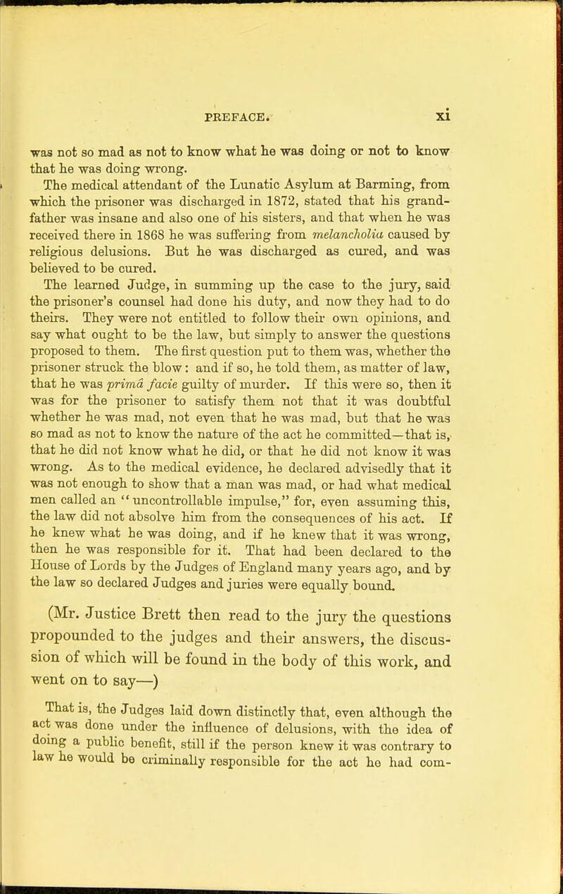 was not so mad as not to know what he was doing or not to know that he was doing wrong. The medical attendant of the Lunatic Asylum at Banning, from which the prisoner was discharged in 1872, stated that his grand- father was insane and also one of his sisters, and that when he was received there in 1868 he was suffering from melancholia caused by religious delusions. But he was discharged as cured, and was believed to be cured. The learned Judge, in summing up the case to the jury, said the prisoner's counsel had done his duty, and now they had to do theirs. They were not entitled to follow their own opinions, and say what ought to be the law, but simply to answer the questions proposed to them. The first question put to them was, whether the prisoner struck the blow: and if so, he told them, as matter of law, that he was prima, facie guilty of murder. If this were so, then it was for the prisoner to satisfy them not that it was doubtful whether he was mad, not even that he was mad, but that he was so mad as not to know the nature of the act he committed—that is, that he did not know what he did, or that he did not know it was wrong. As to the medical evidence, he declared advisedly that it was not enough to show that a man was mad, or had what medical men called an uncontrollable impulse, for, even assuming this, the law did not absolve him from the consequences of his act. If he knew what he was doing, and if he knew that it was wrong, then he was responsible for it. That had been declared to the House of Lords by the Judges of England many years ago, and by the law so declared Judges and juries were equally bound. (Mr. Justice Brett then read to the jury the questions propounded to the judges and their answers, the discus- sion of which will be found in the body of this work, and went on to say—) That is, the Judges laid down distinctly that, even although the act was done under the influence of delusions, with the idea of doing a public benefit, still if the person knew it was contrary to law he would be criminally responsible for the act he had com-