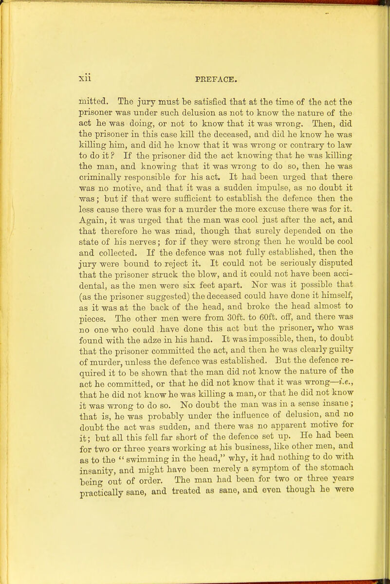 mitted. The jury must be satisfied that at the time of the act the prisoner was under such delusion as not to know the nature of the act he was doing, or not to know that it was wrong. Then, did the prisoner in this case kill the deceased, and did he know he was killing him, and did he know that it was wrong or contraiy to law to do it ? If the prisoner did the act knowing that he was killing the man, and knowing that it was wrong to do so, then he was criminally responsible for his act. It had been urged that there was no motive, and that it was a sudden impulse, as no doubt it was; but if that were sufficient to establish the defence then the less cause there was for a murder the more excuse there was for it. Again, it was urged that the man was cool just after the act, and that therefore he was mad, though that surely depended on the state of his nerves; for if they were strong then he would be cool and collected. If the defence was not fully established, then the jury were bound to reject it. It could not be seriously disputed that the prisoner struck the blow, and it could not have been acci- dental, as the men were six feet apart. Nor was it possible that (as the prisoner suggested) the deceased could have done it himself, as it was at the back of the head, and broke the head almost to pieces. The other men were from 30ft. to 60ft. off, and there was no one who could have done this act but the prisoner, who was found with the adze in his hand. It was impossible, then, to doubt that the prisoner committed the act, and then he was clearly guilty of murder, unless the defence was established. But the defence re- quired it to be shown that the man did not know the nature of the act he committed, or that he did not know that it was wrong—i.e., that he did not know he was killing a man, or that he did not know it was wrong to do so. No doubt the man was in a sense insane; that is, he was probably under the influence of delusion, and no doubt the act was sudden, and there was no apparent motive for it; but all this fell far short of the defence set up. He had been for two or three years working at his business, like other men, and as to the  swimming in the head, why, it had nothing to do with insanity, and might have been merely a symptom of the stomach being out of order. The man had been for two or three years practically sane, and treated as sane, and even though he were