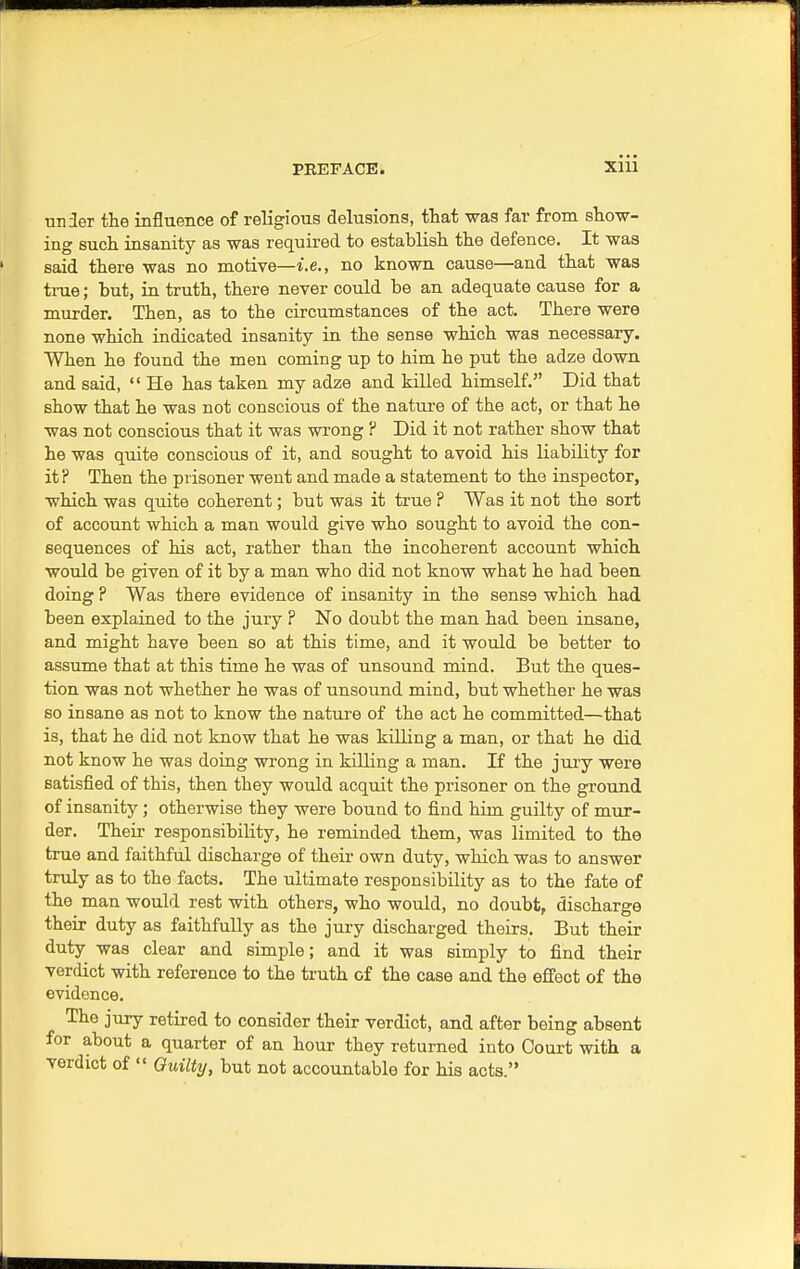 unier the influence of religious delusions, that was far from show- ing such insanity as was required to establish the defence. It was said there was no motive—i.e., no known cause—and that was true; but, in truth, there never could be an adequate cause for a murder. Then, as to the circumstances of the act. There were none which indicated insanity in the sense which was necessary. When he found the men coming up to him he put the adze down and said,  He has taken my adze and killed himself. Did that show that he was not conscious of the nature of the act, or that he was not conscious that it was wrong ? Did it not rather show that he was quite conscious of it, and sought to avoid his liability for it? Then the prisoner went and made a statement to the inspector, which was quite coherent; but was it true ? Was it not the sort of account which a man would give who sought to avoid the con- sequences of his act, rather than the incoherent account which would be given of it by a man who did not know what he had been doing ? Was there evidence of insanity in the sens9 which had been explained to the jury ? No doubt the man had been insane, and might have been so at this time, and it would be better to assume that at this time he was of unsound mind. But the ques- tion was not whether he was of unsound mind, but whether he was so insane as not to know the nature of the act he committed—that is, that he did not know that he was killing a man, or that he did not know he was doing wrong in killing a man. If the jury were satisfied of this, then they would acquit the prisoner on the ground of insanity; otherwise they were bound to find him guilty of mur- der. Their responsibility, he reminded them, was limited to the true and faithful discharge of their own duty, which was to answer truly as to the facts. The ultimate responsibility as to the fate of the man would rest with others, who would, no doubt, discharge their duty as faithfully as the jury discharged theirs. But their duty was clear and simple; and it was simply to find their verdict with reference to the truth of the case and the effect of the evidence. The jury retired to consider their verdict, and after being absent for about a quarter of an hour they returned into Court with a verdict of  Guilty, but not accountable for his acts.