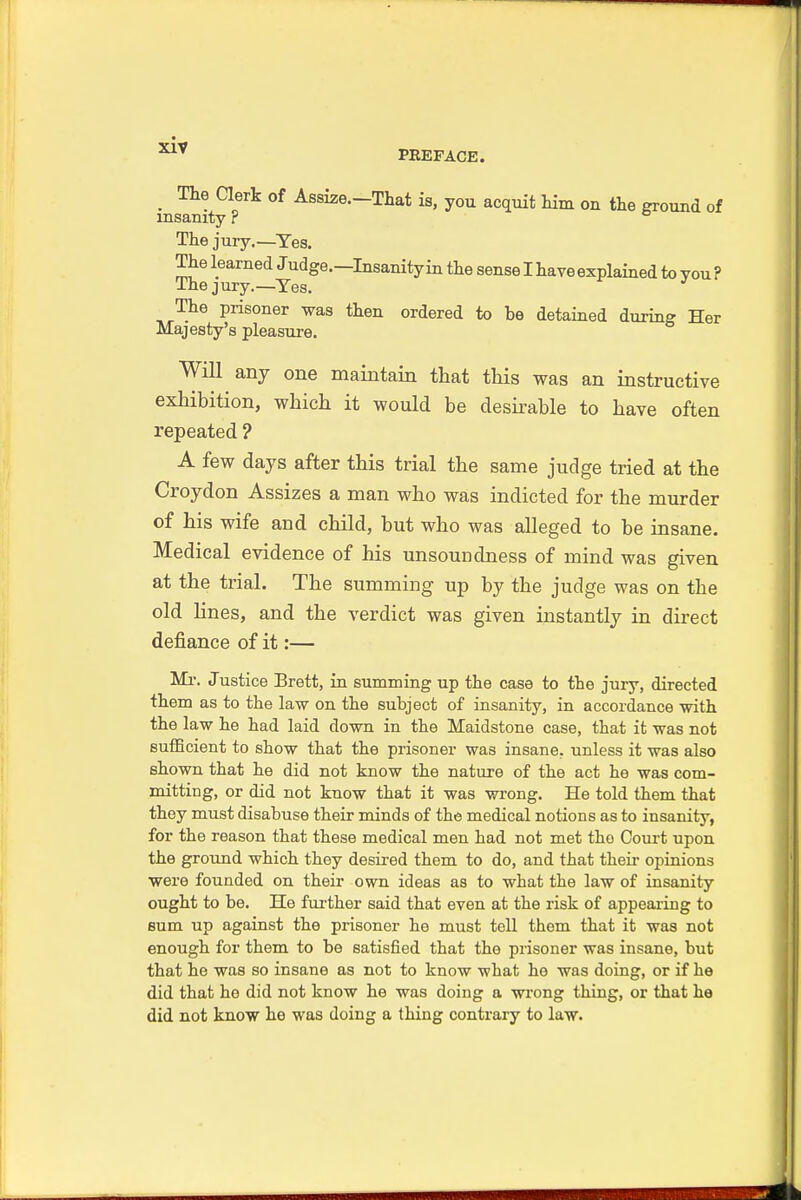 PREFACE. _ The Clerk of Assize.-That is, you acquit him on the ground of insanity r The jury.—Yes. The learned Judge.—Insanity in the sense I have explained to you ? Ihejury.—Yes. The prisoner was then ordered to be detained during Her Majesty's pleasure. Will any one maintain that this was an instructive exhibition, which it would be desirable to have often repeated ? A few days after this trial the same judge tried at the Croydon Assizes a man who was indicted for the murder of his wife and child, but who was alleged to be insane. Medical evidence of his unsoundness of mind was given at the trial. The summing up by the judge was on the old lines, and the verdict was given instantly in direct defiance of it:— Mi\ Justice Brett, in summing up the case to the jury, directed them as to the law on the subject of insanity, in accordance with the law he had laid down in the Maidstone case, that it was not sufficient to show that the prisoner was insane, unless it was also shown that he did not know the nature of the act he was com- mitting, or did not know that it was wrong. He told them that they must disabuse their minds of the medical notions as to insanity, for the reason that these medical men had not met the Court upon the ground which they desired them to do, and that their opinions were founded on their own ideas as to what the law of insanity ought to be. He further said that even at the risk of appealing to sum up against the prisoner he must toll them that it was not enough for them to be satisfied that the prisoner was insane, but that he was so insane as not to know what he was doing, or if he did that he did not know he was doing a wrong thing, or that he did not know he was doing a thing contrary to law.