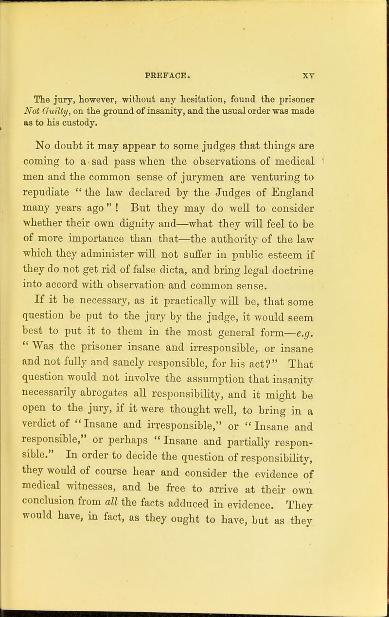 The jury, however, without any hesitation, found the prisoner Not Guilty, on the ground of insanity, and the usual order was made as to his custody. No doubt it may appear to some judges that things are coming to a sad pass when the observations of medical men and the common sense of jurymen are venturing to repudiate  the law declared by the Judges of England many years ago  ! But they may do well to consider whether their own dignity and—what they will feel to be of more importance than that—the authority of the law which they administer will not suffer in public esteem if they do not get rid of false dicta, and bring legal doctrine into accord with observation and common sense. If it be necessary, as it practically will be, that some question be put to the jury by the judge, it would seem best to put it to them in the most general form—e.g.  Was the prisoner insane and irresponsible, or insane and not fully and sanely responsible, for his act? That question would not involve the assumption that insanity necessarily abrogates all responsibility, and it might be open to the jury, if it were thought well, to bring in a verdict of Insane and irresponsible, or Insane and responsible, or perhaps  Insane and partially respon- sible. In order to decide the question of responsibility, they would of course hear and consider the evidence of medical witnesses, and be free to arrive at their own conclusion from all the facts adduced in evidence. They would have, in fact, as they ought to have, but as they