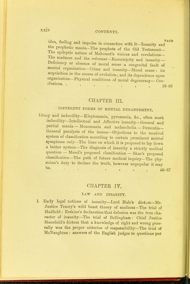 CONTENTS. idea, feeling and impulse in connection with it—Insanity and the prophetic mauia-The prophets of the Old Testament- Ihe epileptic nature of Mahomet's visions and revelations- Ihe madman and the reformer-Eccentricity and insanity- Uenciency or absence of moral sense a* congenital fault of mental organization-Crime and insanity-Moral sense: its acquisition in the course of evolution; and its dependence upon organization-Physical conditions of moral degeneracy— Con- Clusi0ns 38-65 CHAPTER III. DIFFERENT FORMS OF MENTAL DERANGEMENT. rdiocy and imbecility-Kleptomania, pyromania, &c, often mark imbecility—InteUectual and Affective insanity—General and partial mania — Monomania and melancholia — Dementia- General paralysis of the insane—Objections to the received system of classification according to certain prominent mental symptoms only—The lines on which it is proposed to lay down a better system—The diagnosis of insanity a strictly medical question — Morel's proposed classification — Skae's proposed classification—The path of future medical inquiry—The phy- sician's duty to declare the truth, however unpopular it may CHAPTER IV. DAW AND INSANITY. 1. Early legal notions of insanity—Lord Hale's dictum—Mr. Justice Tracey's wild beast theory of madness—The trial of Hadfield : Erskine's declaration that delusion was the true cha- racter of insanity—The trial of Bellingham: Chief Justice Mansfield's dictum that a knowledge of right and wrong gene- rally was the proper criterion of responsibility—The trial of McNaughten : answers of the .English judges to questions put