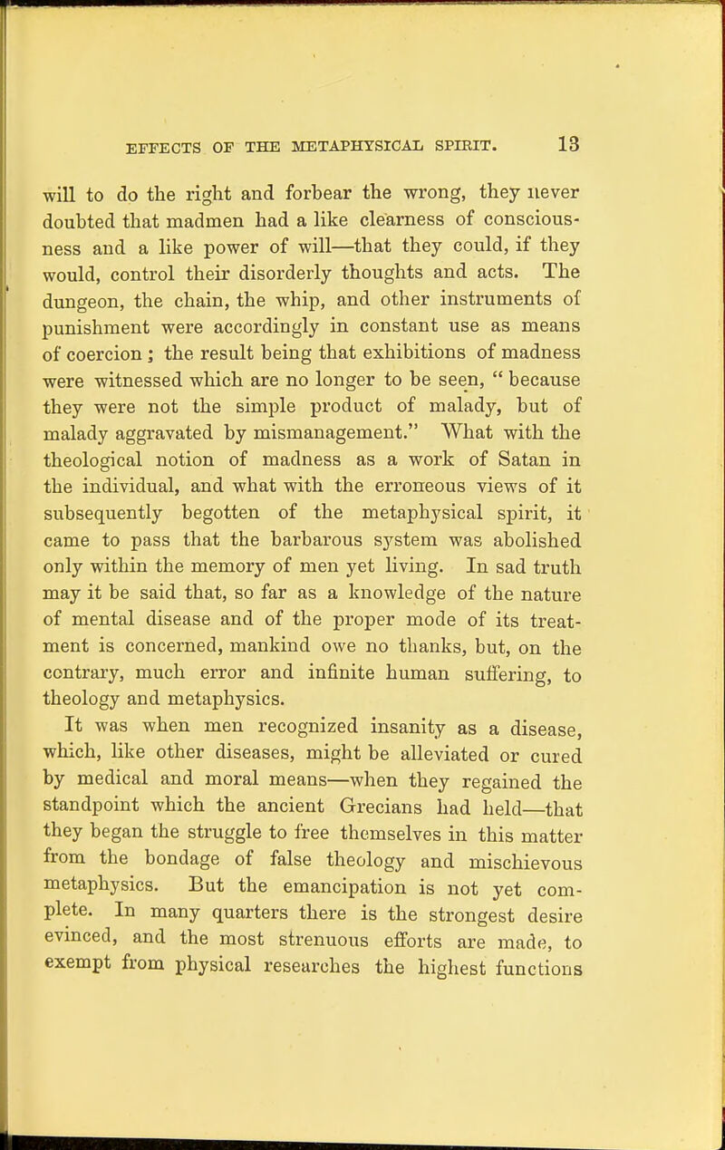 will to do the right and forbear the wrong, they never doubted that madmen had a like clearness of conscious- ness and a like power of will—that they could, if they would, control their disorderly thoughts and acts. The dungeon, the chain, the whip, and other instruments of punishment were accordingly in constant use as means of coercion ; the result being that exhibitions of madness were witnessed which are no longer to be seen,  because they were not the simple product of malady, but of malady aggravated by mismanagement. What with the theological notion of madness as a work of Satan in the individual, and what with the erroneous views of it subsequently begotten of the metaphysical spirit, it came to pass that the barbarous system was abolished only within the memory of men yet living. In sad truth may it be said that, so far as a knowledge of the nature of mental disease and of the proper mode of its treat- ment is concerned, mankind owe no thanks, but, on the contrary, much error and infinite human suffering, to theology and metaphysics. It was when men recognized insanity as a disease, which, like other diseases, might be alleviated or cured by medical and moral means—when they regained the standpoint which the ancient Grecians had held—that they began the struggle to free themselves in this matter from the bondage of false theology and mischievous metaphysics. But the emancipation is not yet com- plete. In many quarters there is the strongest desire evinced, and the most strenuous efforts are made, to exempt from physical researches the highest functions