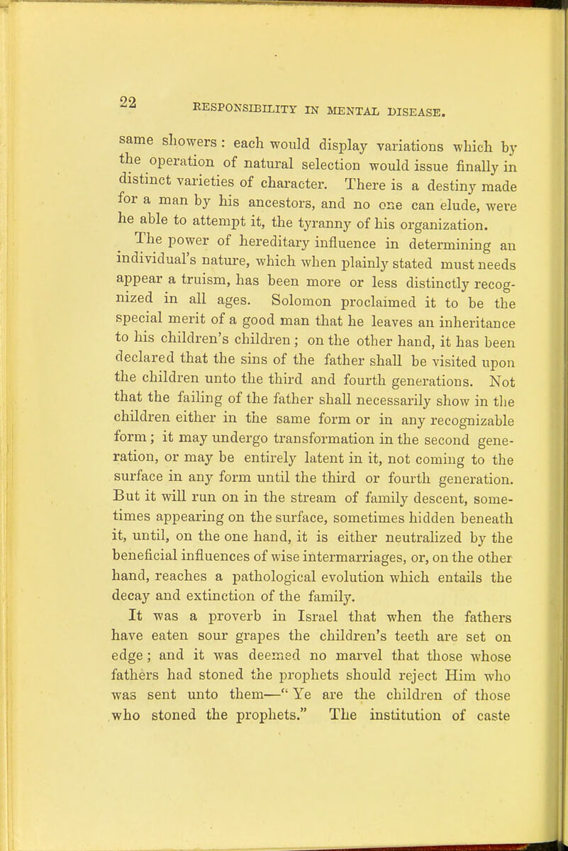 RESPONSIBILITY IN MENTAL DISEASE. same showers : each would display variations which by the operation of natural selection would issue finally in distinct varieties of character. There is a destiny made for a man by his ancestors, and no one can elude, were he able to attempt it, the tyranny of his organization. The power of hereditary influence in determining an individual's nature, which when plainly stated must needs appear a truism, has been more or less distinctly recog- nized in all ages. Solomon proclaimed it to be the special merit of a good man that he leaves an inheritance to his children's children ; on the other hand, it has been declared that the sins of the father shall be visited upon the children unto the third and fourth generations. Not that the failing of the father shall necessarily show in the children either in the same form or in any recognizable form; it may undergo transformation in the second gene- ration, or may be entirely latent in it, not coming to the surface in any form until the third or fourth generation. But it will run on in the stream of family descent, some- times appearing on the surface, sometimes hidden beneath it, until, on the one hand, it is either neutralized by the beneficial influences of wise intermarriages, or, on the other hand, reaches a pathological evolution which entails the decay and extinction of the family. It was a proverb in Israel that when the fathers have eaten sour grapes the children's teeth are set on edge; and it was deemed no marvel that those whose fathers had stoned the prophets should reject Him who was sent unto them— Ye are the children of those who stoned the prophets. The institution of caste