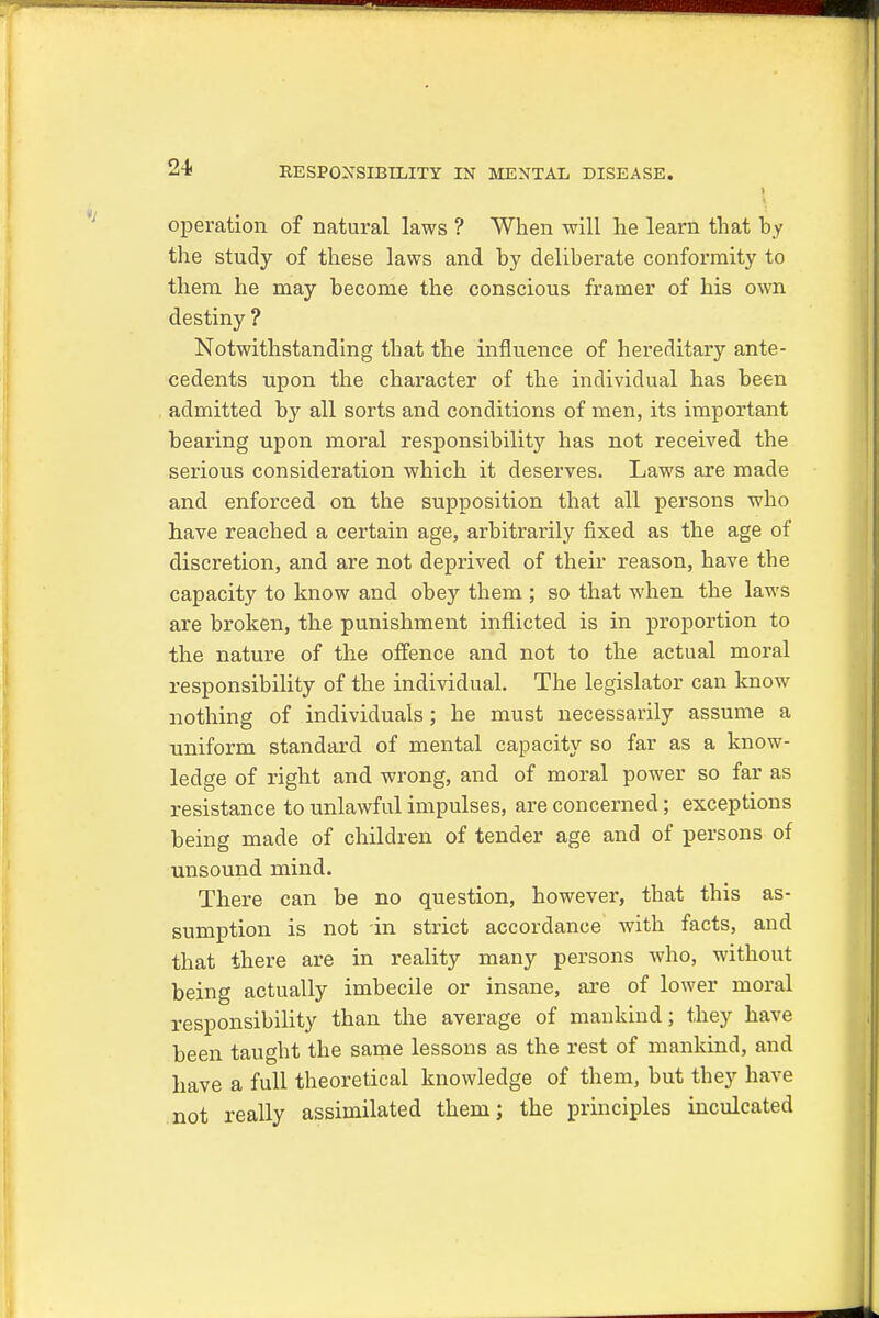 operation of natural laws ? When will he learn that by the study of these laws and by deliberate conformity to them he may become the conscious framer of his own destiny ? Notwithstanding that the influence of hereditary ante- cedents upon the character of the individual has been admitted by all sorts and conditions of men, its important bearing upon moral responsibility has not received the serious consideration which it deserves. Laws are made and enforced on the supposition that all persons who have reached a certain age, arbitrarily fixed as the age of discretion, and are not deprived of their reason, have the capacity to know and obey them ; so that when the laws are broken, the punishment inflicted is in proportion to the nature of the offence and not to the actual moral responsibility of the individual. The legislator can know nothing of individuals; he must necessarily assume a uniform standard of mental capacity so far as a know- ledge of right and wrong, and of moral power so far as resistance to unlawful impulses, are concerned; exceptions being made of children of tender age and of persons of unsound mind. There can be no question, however, that this as- sumption is not in strict accordance with facts, and that there are in reality many persons who, without being actually imbecile or insane, are of lower moral responsibility than the average of mankind; they have been taught the same lessons as the rest of mankind, and have a full theoretical knowledge of them, but they have not really assimilated them; the principles inculcated