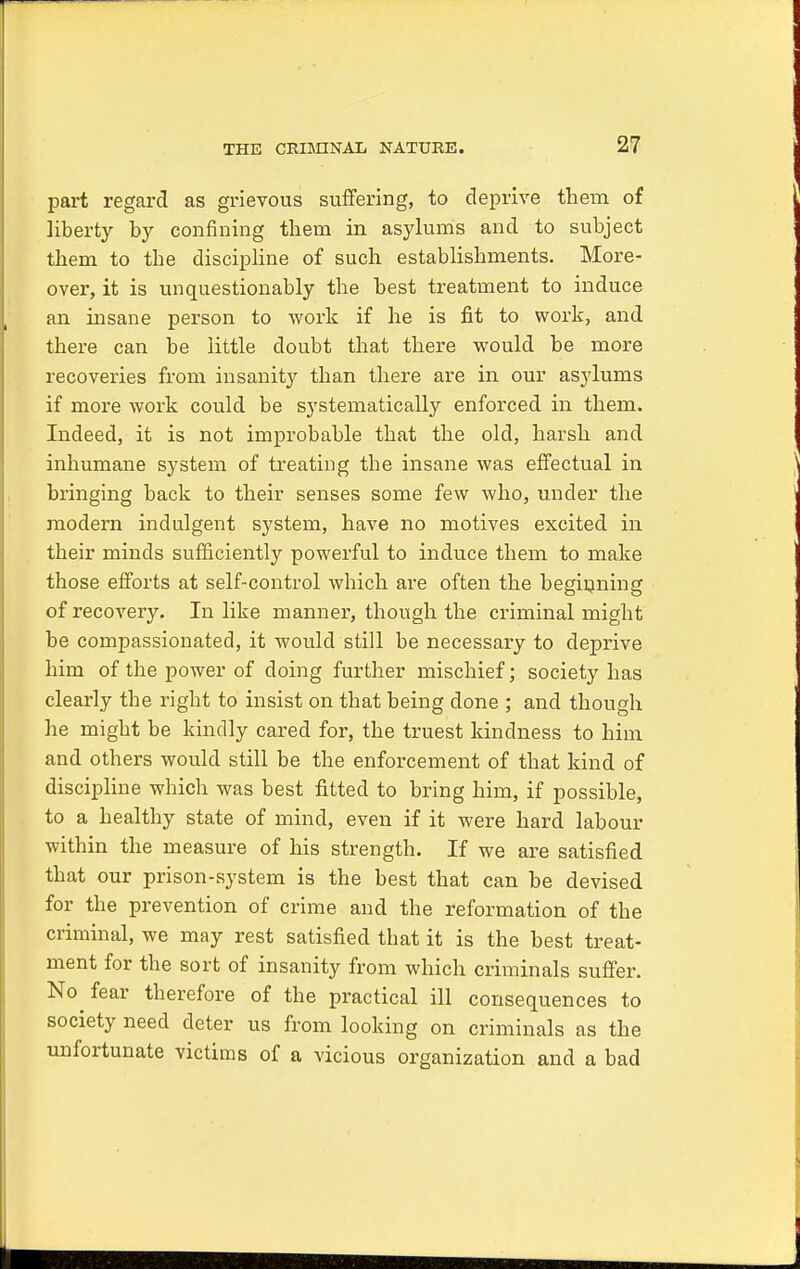 part regard as grievous suffering, to deprive them of liberty by confining them in asylums and to subject them to the discipline of such establishments. More- over, it is unquestionably the best treatment to induce an insane person to work if he is fit to work, and there can be little doubt that there would be more recoveries from insanity than there are in our asylums if more work could be systematically enforced in them. Indeed, it is not improbable that the old, harsh and inhumane system of treating the insane was effectual in bringing back to their senses some few who, under the modern indulgent system, have no motives excited in their minds sufficiently powerful to induce them to make those efforts at self-control which are often the beginning of recovery. In like manner, though the criminal might be compassionated, it would still be necessary to deprive him of the power of doing further mischief; society has clearly the right to insist on that being done ; and though he might be kindly cared for, the truest kindness to him and others would still be the enforcement of that kind of discipline which was best fitted to bring him, if possible, to a healthy state of mind, even if it were hard labour within the measure of his strength. If we are satisfied that our prison-system is the best that can be devised for the prevention of crime and the reformation of the criminal, we may rest satisfied that it is the best treat- ment for the sort of insanity from which criminals suffer. No fear therefore of the practical ill consequences to society need deter us from looking on criminals as the unfortunate victims of a vicious organization and a bad