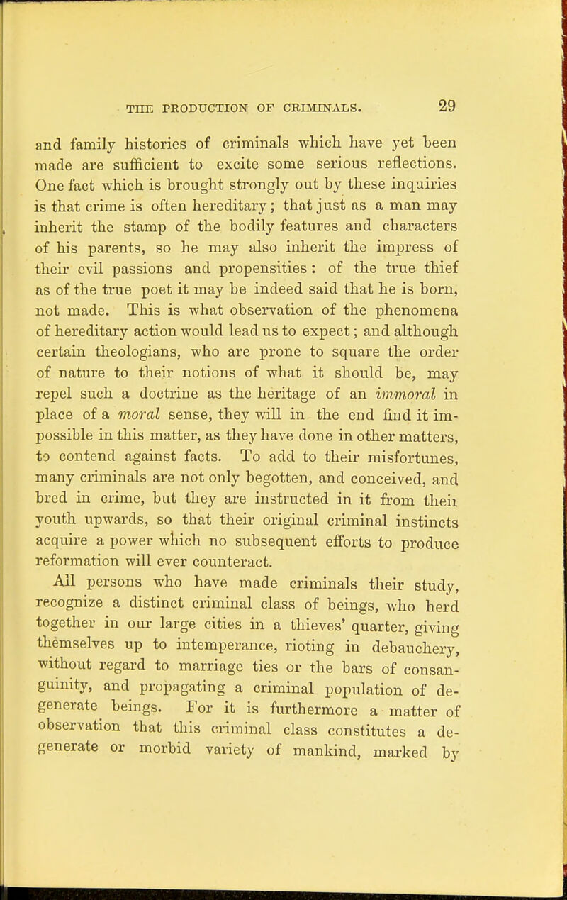 and family histories of criminals which have yet heen made are sufficient to excite some serious reflections. One fact which is brought strongly out by these inquiries is that crime is often hereditary; that just as a man may inherit the stamp of the bodily features and characters of his parents, so he may also inherit the impress of their evil passions and propensities: of the true thief as of the true poet it may be indeed said that he is born, not made. This is what observation of the phenomena of hereditary action would lead us to expect; and although certain theologians, who are prone to square the order of nature to their notions of what it should be, may repel such a doctrine as the heritage of an immoral in place of a moral sense, they will in the end find it im- possible in this matter, as they have done in other matters, to contend against facts. To add to their misfortunes, many criminals are not only begotten, and conceived, and bred in crime, but they are instructed in it from theii youth upwards, so that their original criminal instincts acqiure a power which no subsequent efforts to produce reformation will ever counteract. All persons who have made criminals their study, recognize a distinct criminal class of beings, who herd together in our large cities in a thieves' quarter, giving themselves up to intemperance, rioting in debauchery, without regard to marriage ties or the bars of consan- guinity, and propagating a criminal population of de- generate beings. For it is furthermore a matter of observation that this criminal class constitutes a de- generate or morbid variety of mankind, marked by