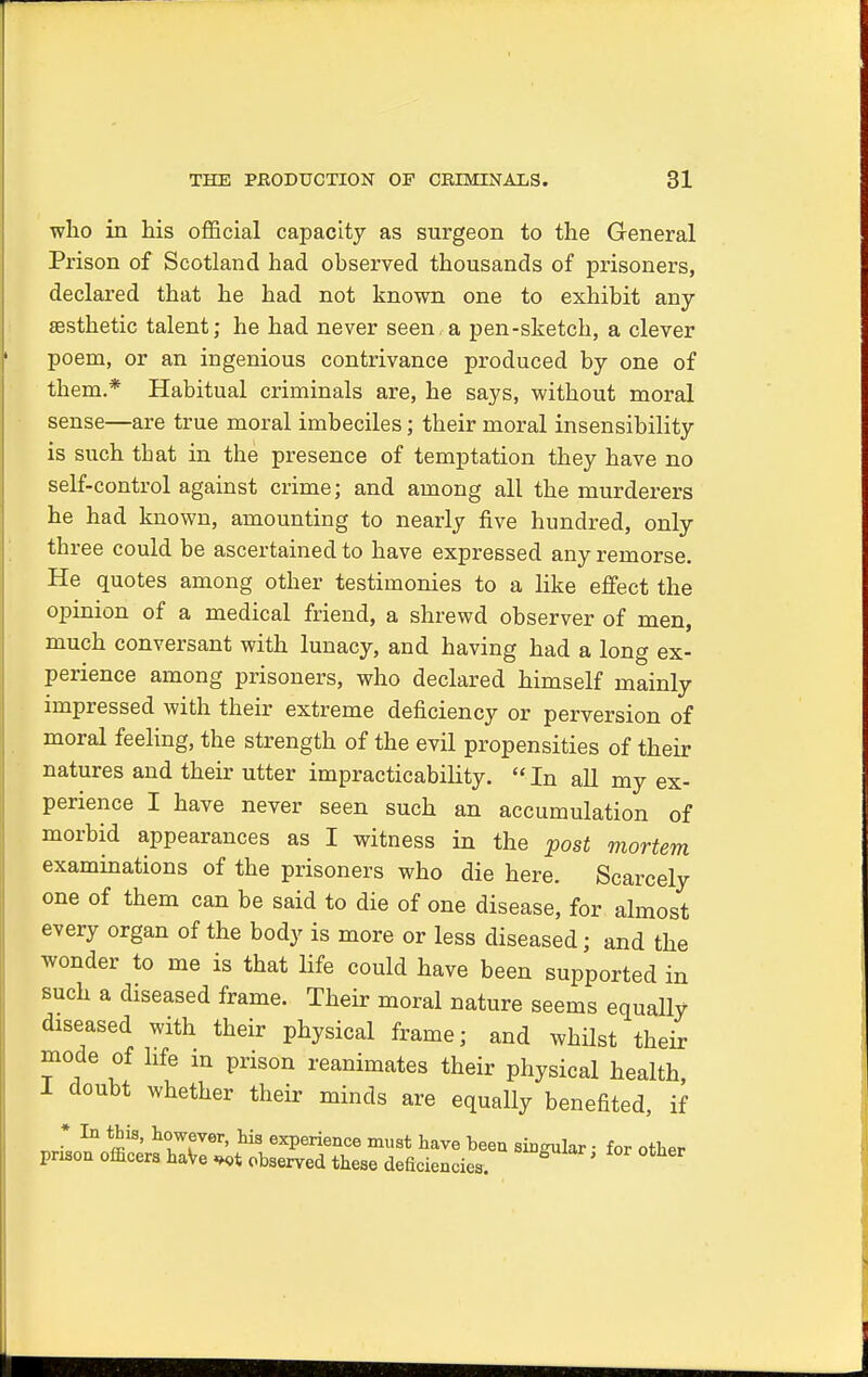 who in his official capacity as surgeon to the General Prison of Scotland had observed thousands of prisoners, declared that he had not known one to exhibit any aesthetic talent; he had never seen a pen-sketch, a clever poem, or an ingenious contrivance produced by one of them.* Habitual criminals are, he says, without moral sense—are true moral imbeciles; their moral insensibility is such tbat in the presence of temptation they have no self-control against crime; and among all the murderers he had known, amounting to nearly five hundred, only three could be ascertained to have expressed any remorse. He quotes among other testimonies to a like effect the opinion of a medical friend, a shrewd observer of men, much conversant with lunacy, and having had a long ex- perience among prisoners, who declared himself mainly impressed with their extreme deficiency or perversion of moral feeling, the strength of the evil propensities of their natures and their utter impracticability.  In all my ex- perience I have never seen such an accumulation of morbid appearances as I witness in the post mortem examinations of the prisoners who die here. Scarcely one of them can be said to die of one disease, for almost every organ of the body is more or less diseased; and the wonder to me is that life could have been supported in such a diseased frame. Their moral nature seems equally diseased with their physical frame; and whilst their mode of life in prison reanimates their physical health I doubt whether their minds are equally benefited, if * In this, however, his experience must have been singular • for other prison officers haVe observed these deficiencies. ^ '