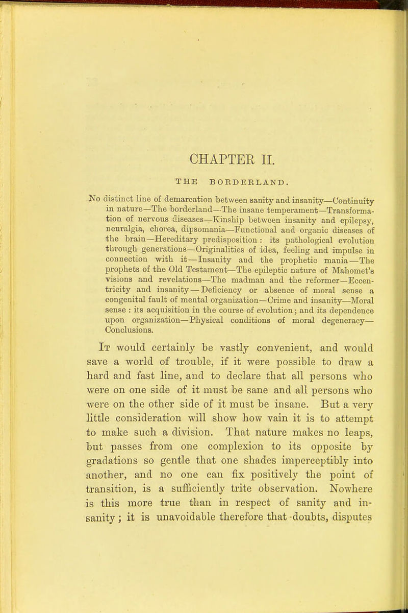 THE BORDERLAND. No distinct line of demarcation between sanity and insanity—Continuity in nature—The borderland—The insane temperament—Transforma- tion of nervous diseases—Kinship between insanity and epilepsy, neuralgia, chorea, dipsomania—Functional and organic diseases of the brain—Hereditary predisposition : its pathological evolution through generations—Originalities of idea, feeling and impulse in connection with it—Insanity and the prophetic mania—The prophets of the Old Testament—The epileptic nature of Mahomet's visions and revelations—The madman and the reformer—Eccen- tricity and insanity—Deficiency or absence of moral sense a congenital fault of mental organization—Crime and insanity—Moral sense : its accpiisition in the course of evolution; and its dependence upon organization—Physical conditions of moral degeneracy— Conclusions. It would certainly be vastly convenient, and would save a world of trouble, if it were possible to draw a hard and fast line, and to declare that all persons wbo were on one side of it must be sane and all persons wbo were on the other side of it must be insane. But a very little consideration will show how vain it is to attempt to make such a division. That nature makes no leaps, but passes from one complexion to its opposite by gradations so gentle that one shades imperceptibly into another, and no one can fix positively the point of transition, is a sufficiently trite observation. Nowhere is this more true than in respect of sanity and in- sanity; it is unavoidable therefore that-doubts, disputes