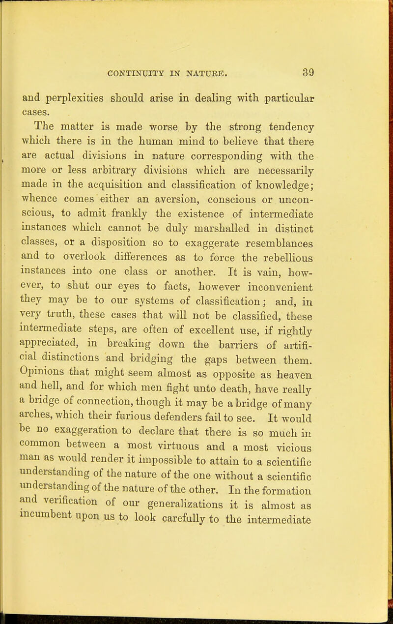 and perplexities should arise in dealing with, particular cases. The matter is made worse by the strong tendency which there is in the human mind to believe that there are actual divisions in nature corresponding with the more or less arbitrary divisions which are necessarily made in the acquisition and classification of knowledge; whence comes either an aversion, conscious or uncon- scious, to admit frankly the existence of intermediate instances which cannot be duly marshalled in distinct classes, or a disposition so to exaggerate resemblances and to overlook differences as to force the rebellious instances into one class or another. It is vain, how- ever, to shut our eyes to facts, however inconvenient they may be to our systems of classification; and, in very truth, these cases that will not be classified, these intermediate steps, are often of excellent use, if rightly appreciated, in breaking down the barriers of artifi- cial distinctions and bridging the gaps between them. Opinions that might seem almost as opposite as heaven and hell, and for which men fight unto death, have really a bridge of connection, though it may be abridge of many arches, which their furious defenders fail to see. It would be no exaggeration to declare that there is so much in common between a most virtuous and a most vicious man as would render it impossible to attain to a scientific understanding of the nature of the one without a scientific understanding of the nature of the other. In the formation and verification of our generalizations it is almost as incumbent upon us to look carefully to the intermediate