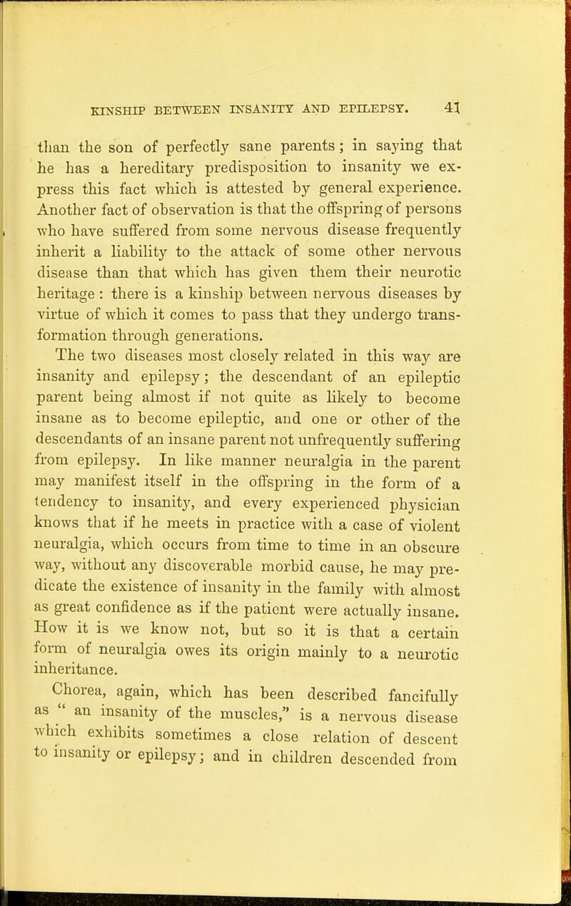 than the son of perfectly sane parents; in saying that he has a hereditary predisposition to insanity we ex- press this fact which is attested hy general experience. Another fact of observation is that the offspring of persons who have suffered from some nervous disease frequently inherit a liability to the attack of some other nervous disease than that which has given them their neurotic heritage : there is a kinship between nervous diseases by virtue of which it comes to pass that they undergo trans- formation through generations. The two diseases most closely related in this way are insanity and epilepsy; the descendant of an epileptic parent being almost if not quite as likely to become insane as to become epileptic, and one or other of the descendants of an insane parent not unfrequently suffering from epilepsy. In like manner neuralgia in the parent may manifest itself in the offspring in the form of a tendency to insanity, and every experienced physician knows that if he meets in practice with a case of violent neuralgia, which occurs from time to time in an obscure way, without any discoverable morbid cause, he may pre- dicate the existence of insanity in the family with almost as great confidence as if the patient were actually insane. How it is we know not, but so it is that a certain form of neuralgia owes its origin mainly to a neurotic inheritance. Chorea, again, which has been described fancifully as  an insanity of the muscles, is a nervous disease which exhibits sometimes a close relation of descent to insanity or epilepsy; and in children descended from