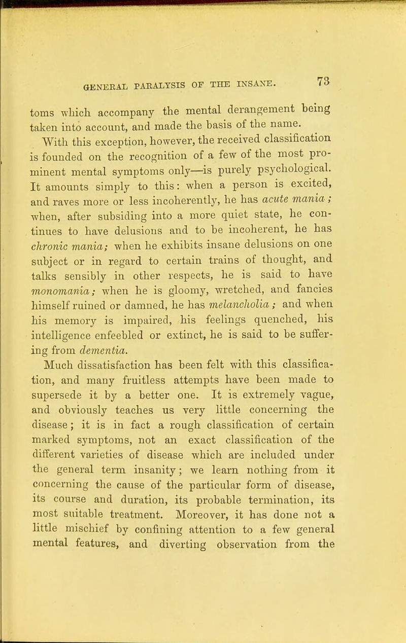 GENERAL PARALYSIS OF THE INSANE. toms which accompany the mental derangement being taken into account, and made the basis of the name. With this exception, however, the received classification is founded on the recognition of a few of the most pro- minent mental symptoms only—is purely psychological. It amounts simply to this: when a person is excited, and raves more or less incoherently, he has acute mania ; when, after subsiding into a more quiet state, he con- tinues to have delusions and to be incoherent, he has chronic mania; when he exhibits insane delusions on one subject or in regard to certain trains of thought, and talks sensibly in other respects, he is said to have monomania; when he is gloomy, wretched, and fancies himself ruined or damned, he has melancholia; and when his memory is impaired, his feelings quenched, his intelligence enfeebled or extinct, he is said to be suffer- ing from dementia. Much dissatisfaction has been felt with this classifica- tion, and many fruitless attempts have been made to supersede it by a better one. It is extremely vague, and obviously teaches us very little concerning the disease; it is in fact a rough classification of certain marked symptoms, not an exact classification of the different varieties of disease which are included under the general term insanity; we learn nothing from it concerning the cause of the particular form of disease, its course and duration, its probable termination, its most suitable treatment. Moreover, it has done not a little mischief by confining attention to a few general mental features, and diverting observation from the