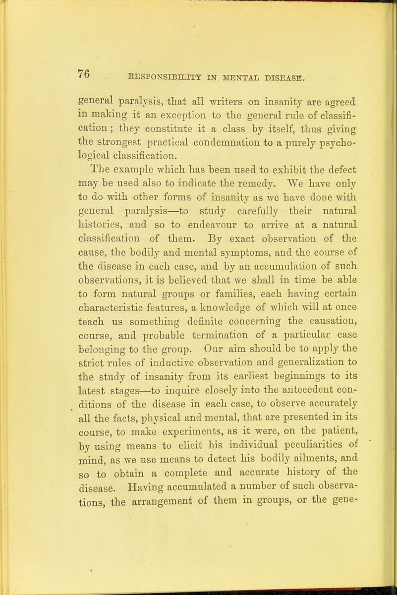 general paralysis, that all writers on insanity are agreed in making it an exception to the general rule of classifi- cation ; they constitute it a class by itself, thus giving the strongest practical condemnation to a purely psycho- logical classification. The example which has been used to exhibit the defect may be used also to indicate the remedy. We have only to do with other forms of insanity as we have clone with general paralysis—to study carefully their natural histories, and so to endeavour to arrive at a natural classification of them. By exact observation of the cause, the bodily and mental symptoms, and the course of the disease in each case, and by an accumulation of such observations, it is believed that we shall in time be able to form natural groups or families, each having certain characteristic features, a knowledge of which will at once teach us something definite concerning the causation, course, and probable termination of a particular case belonging to the group. Our aim should be to apply the strict rules of inductive observation and generalization to the study of insanity from its earliest beginnings to its latest stages—to inquire closely into the antecedent con- ditions of the disease in each case, to observe accurately all the facts, physical and mental, that are presented in its course, to make experiments, as it were, on the patient, by using means to elicit his individual peculiarities of mind, as we use means to detect his bodily ailments, and so to obtain a complete and accurate history of the disease. Having accumulated a number of such observa- tions, the arrangement of them in groups, or the gene-