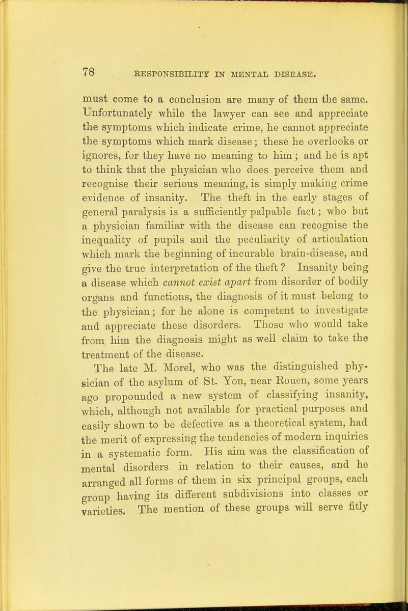 must come to a conclusion are many of them the same. Unfortunately while the lawyer can see and appreciate the symptoms which indicate crime, he cannot appreciate the symptoms which mark disease; these he overlooks or ignores, for they have no meaning to him; and he is apt to think that the physician who does perceive them and recognise their serious meaning, is simply making crime evidence of insanity. The theft in the early stages of general paralysis is a sufficiently palpable fact; who but a physician familiar with the disease can recognise the inequality of pupils and the peculiarity of articulation which mark the beginning of incurable brain-disease, and give the true interpretation of the theft ? Insanity being a disease which cannot exist apart from disorder of bodily organs and functions, the diagnosis of it must belong to the physician; for he alone is competent to investigate and appreciate these disorders. Those who would take from him the diagnosis might as well claim to take the treatment of the disease. The late M. Morel, who was the distinguished phy- sician of the asylum of St. Yon, near Eouen, some years ago propounded a new system of classifying insanity, which, although not available for practical purposes and easily shown to be defective as a theoretical system, had the merit of expressing the tendencies of modern inquiries in a systematic form. His aim was the classification of mental disorders in relation to their causes, and he arranged all forms of them in six principal groups, each group having its different subdivisions into classes or varieties. The mention of these groups will serve fitly