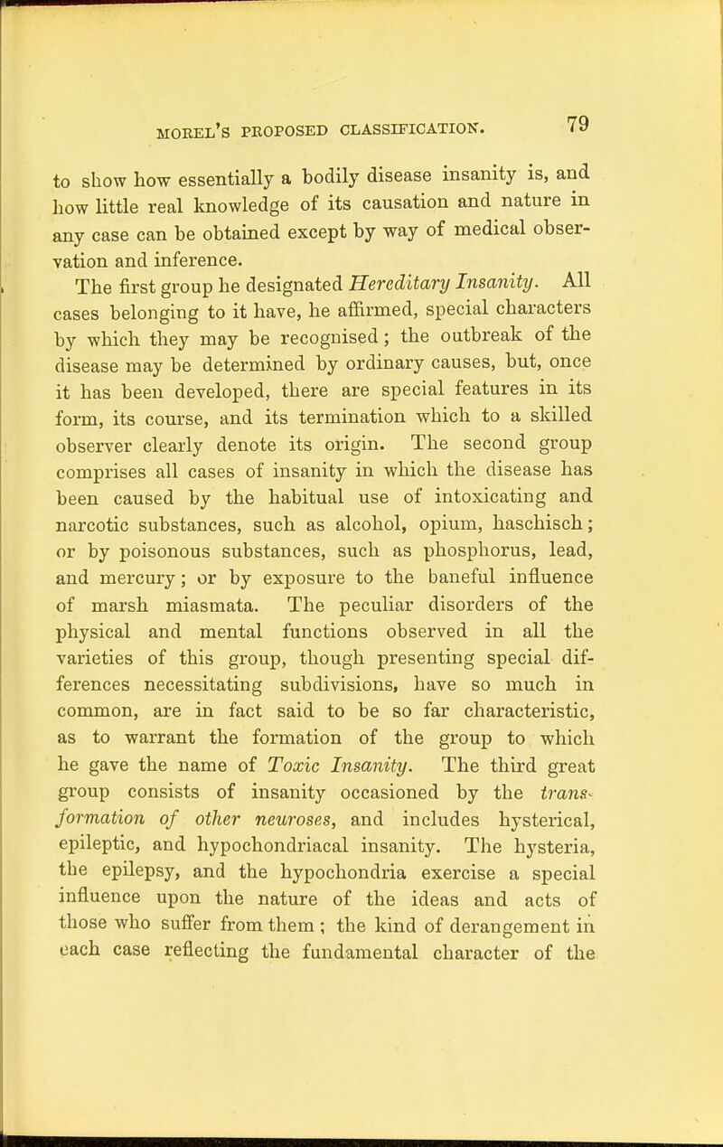 morel's proposed classification. to show how essentially a hodily disease insanity is, and how little real knowledge of its causation and nature in any case can he obtained except by way of medical obser- vation and inference. The first group he designated Hereditary Insanity. All cases belonging to it have, he affirmed, special characters by which they may be recognised; the outbreak of the disease may be determined by ordinary causes, but, once it has been developed, there are special features in its form, its course, and its termination which to a skilled observer clearly denote its origin. The second group comprises all cases of insanity in which the disease has been caused by the habitual use of intoxicating and narcotic substances, such as alcohol, opium, haschisch; or by poisonous substances, such as phosphorus, lead, and mercury; or by exposure to the baneful influence of marsh miasmata. The peculiar disorders of the physical and mental functions observed in all the varieties of this group, though presenting special dif- ferences necessitating subdivisions, have so much in common, are in fact said to he so far characteristic, as to warrant the formation of the group to which he gave the name of Toxic Insanity. The third great group consists of insanity occasioned by the trans- formation of other neuroses, and includes hysterical, epileptic, and hypochondriacal insanity. The hysteria, the epilepsy, and the hypochondria exercise a special influence upon the nature of the ideas and acts of those who suffer from them ; the kind of derangement in each case reflecting the fundamental character of the
