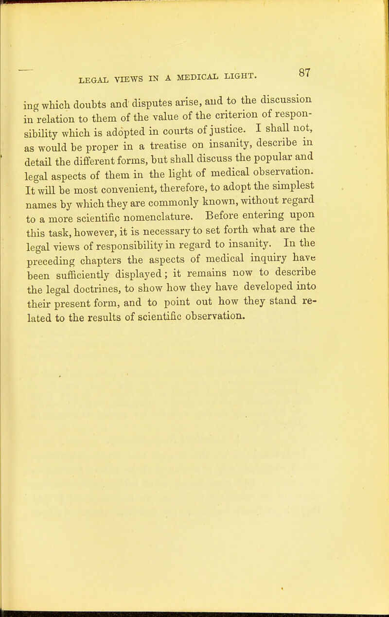 LEGAL VIEWS IN A MEDICAL LIGHT. ing which doubts and' disputes arise, and to the discussion in relation to them of the value of the criterion of respon- sibility which is addpted in courts of justice. I shall not, as would be proper in a treatise on insanity, describe m detail the different forms, but shaU discuss the popular and legal aspects of them in the light of medical observation. It will be most convenient, therefore, to adopt the simplest names by which they are commonly known, without regard to a more scientific nomenclature. Before entering upon this task, however, it is necessary to set forth what are the legal views of responsibility in regard to insanity. In the preceding chapters the aspects of medical inquiry have been sufficiently displayed; it remains now to describe the legal doctrines, to show how they have developed into their present form, and to point out how they stand re- lated to the results of scientific observation.