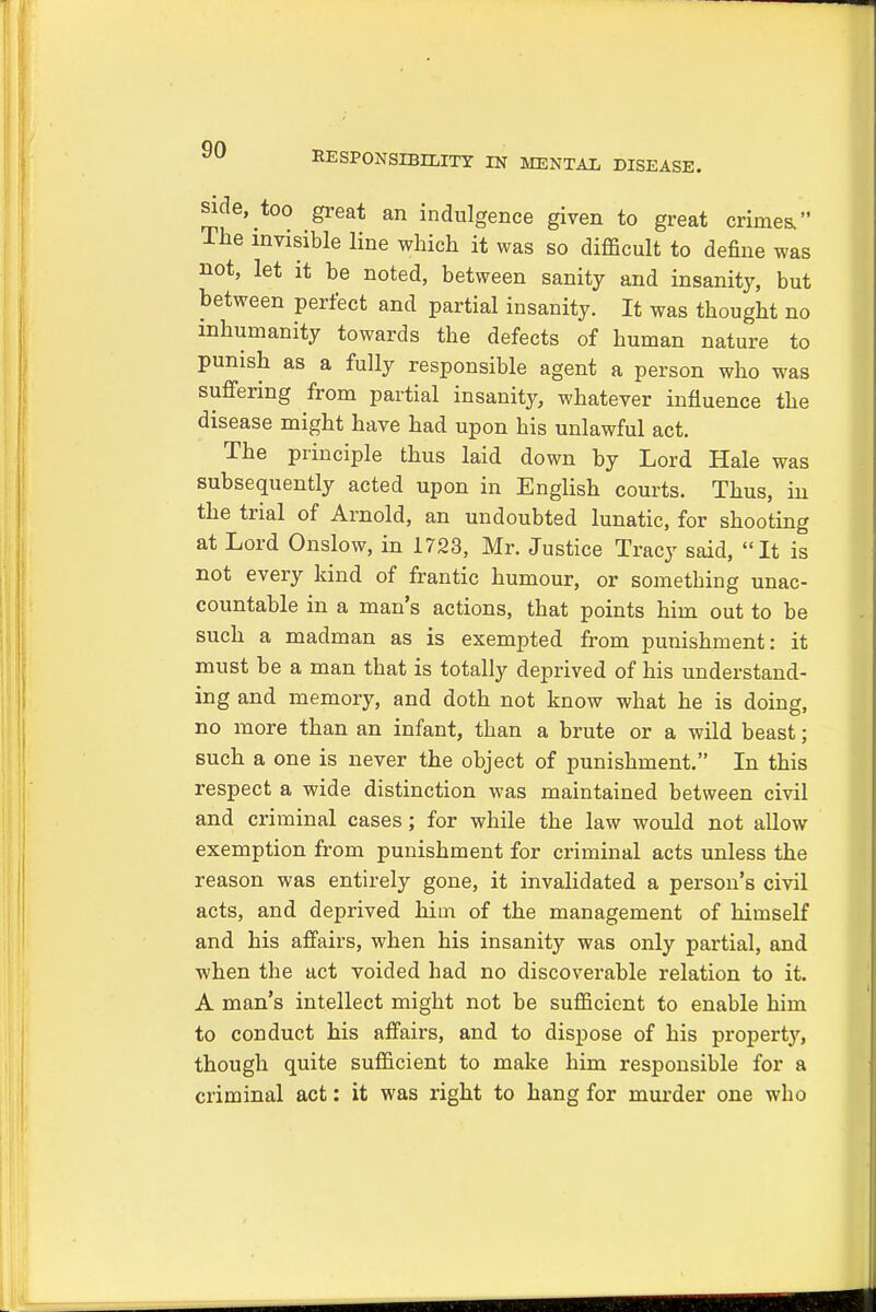 RESPONSIBILITY IN MENTAL DISEASE. side, too great an indulgence given to great Crimea The invisible line which it was so difficult to define was not, let it be noted, between sanity and insanity, but between perfect and partial insanity. It was thought no inhumanity towards the defects of human nature to punish as a fully responsible agent a person who was suffering from partial insanity, whatever influence the disease might have had upon his unlawful act. The principle thus laid down by Lord Hale was subsequently acted upon in English courts. Thus, in the trial of Arnold, an undoubted lunatic, for shooting at Lord Onslow, in 1723, Mr. Justice Tracy said, It is not every kind of frantic humour, or something unac- countable in a man's actions, that points him out to be such a madman as is exempted from punishment: it must be a man that is totally deprived of his understand- ing and memory, and doth not know what he is doing, no more than an infant, than a brute or a wild beast; such a one is never the object of punishment. In this respect a wide distinction was maintained between civil and criminal cases; for while the law would not allow exemption from punishment for criminal acts unless the reason was entirely gone, it invalidated a person's civil acts, and deprived him of the management of himself and his affairs, when his insanity was only partial, and when the act voided had no discoverable relation to it. A man's intellect might not be sufficient to enable him to conduct his affairs, and to dispose of his property, though quite sufficient to make him responsible for a criminal act: it was right to hang for murder one who