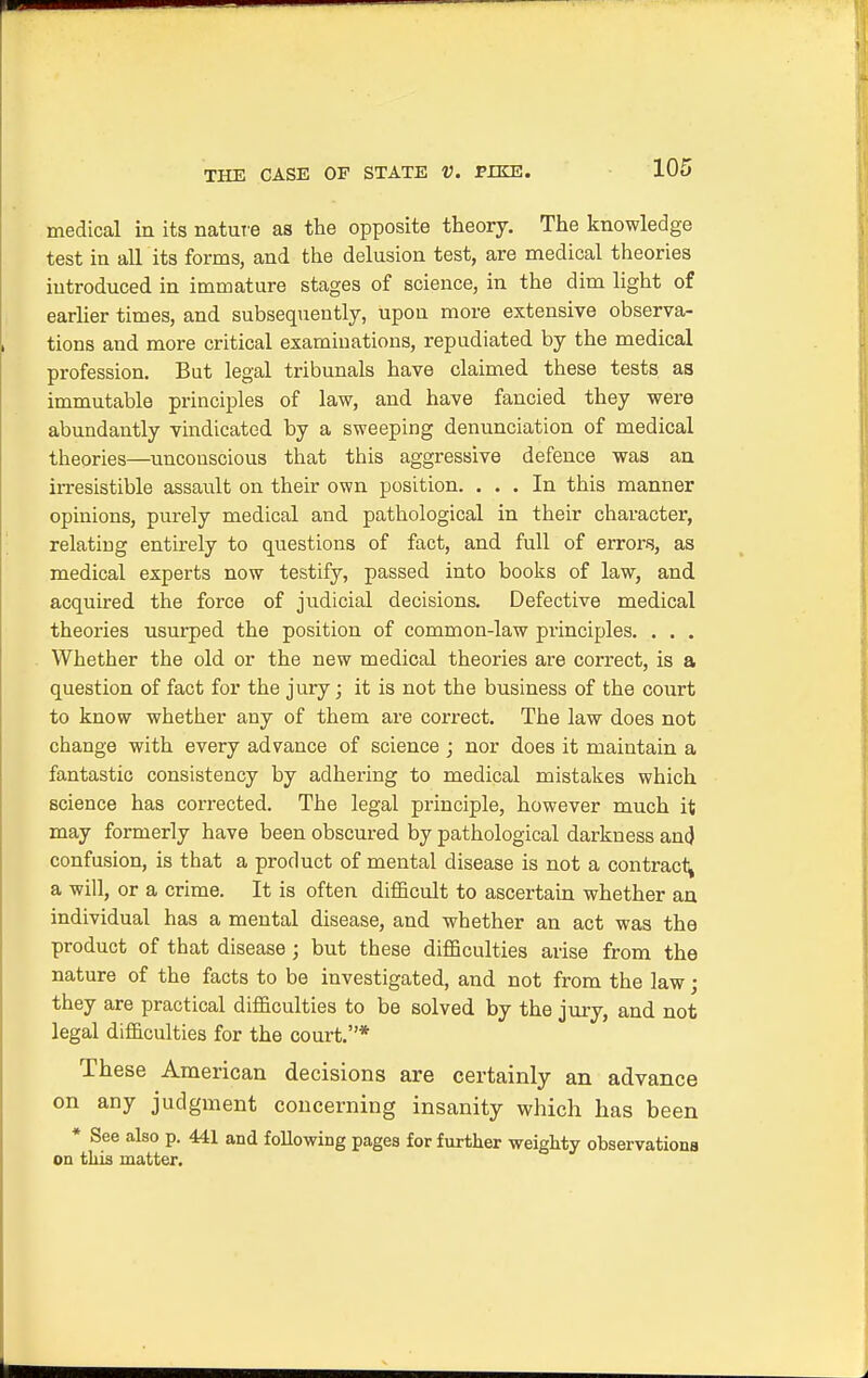 medical in its nature as the opposite theory. The knowledge test in all its forms, and the delusion test, are medical theories iutroduced in immature stages of science, in the dim light of earlier times, and subsequently, upon more extensive observa- tions and more critical examinations, repudiated by the medical profession. But legal tribunals have claimed these tests as immutable principles of law, and have fancied they were abundantly vindicated by a sweeping denunciation of medical theories—unconscious that this aggressive defence was an irresistible assault on their own position. ... In this manner opinions, purely medical and pathological in their character, relating entirely to questions of fact, and full of errors, as medical experts now testify, passed into books of law, and acquired the force of judicial decisions. Defective medical theories usurped the position of common-law principles. . . . Whether the old or the new medical theories are correct, is a question of fact for the jury; it is not the business of the court to know whether any of them are correct. The law does not change with every advance of science ; nor does it maintain a fantastic consistency by adhering to medical mistakes which science has corrected. The legal principle, however much it may formerly have been obscured by pathological darkness an<} confusion, is that a product of mental disease is not a contract a will, or a crime. It is often difficult to ascertain whether an individual has a mental disease, and whether an act was the product of that disease ; but these difficulties arise from the nature of the facts to be investigated, and not from the law; they are practical difficulties to be solved by the jury, and not legal difficulties for the court.* These American decisions are certainly an advance on any judgment concerning insanity which has been * See also p. 441 and following pages for further weighty observationa on this matter.