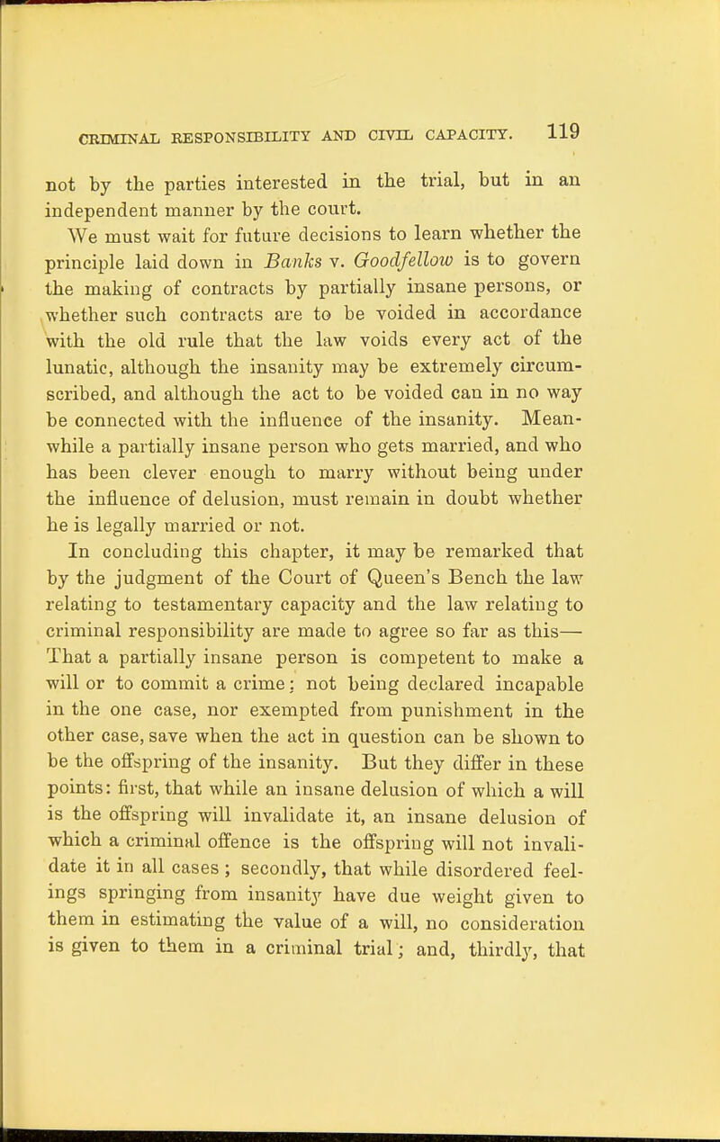 CRIMINAL RESPONSIBILITY AND CIVIL CAPACITY. not by the parties interested in the trial, but in an independent manner by the court. We must wait for future decisions to learn whether the principle laid down in Banks v. Goodfellow is to govern the making of contracts by partially insane persons, or whether such contracts are to be voided in accordance with the old rule that the law voids every act of the lunatic, although the insanity may be extremely circum- scribed, and although the act to be voided can in no way be connected with the influence of the insanity. Mean- while a partially insane person who gets married, and who has been clever enough to marry without being under the influence of delusion, must remain in doubt whether he is legally married or not. In concluding this chapter, it may be remarked that by the judgment of the Court of Queen's Bench the law relating to testamentary capacity and the law relating to criminal responsibility are made to agree so far as this— That a partially insane person is competent to make a will or to commit a crime: not being declared incapable in the one case, nor exempted from punishment in the other case, save when the act in question can be shown to be the offspring of the insanity. But they differ in these points: first, that while an insane delusion of which a will is the offspring will invalidate it, an insane delusion of which a criminal offence is the offspring will not invali- date it in all cases ; secondly, that while disordered feel- ings springing from insanity have due weight given to them in estimating the value of a will, no consideration is given to them in a criminal trial; and, thirdly, that